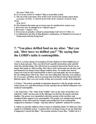 My name” (Mal. 4:2). 
B. To reverence God is to “hallow” Him, to treat Him as holy. 
C. The use of the expression “fear of the Lord” in Proverbs teaches much about 
reverence. Cf. Prov. 1:7,29;2:5; 8:13; 9:10; 10:27; 14:26,27; 15:16,33; 16:6; 
19:23; 
22:4; 23:17. 
D. The elements that make up reverence may be considered in various ways. 
1. Reverence may be thought of as “radical respect.” 
2. Reverence = respect + love. 
3. Irreverence is actually a refusal to acknowledge God’s love! Cf. Mal. 1:2. 
4. As indicated by the title of John Benton’s commentary on Malachi, irreverence is 
“losing touch with the living God.” 
7. "You place defiled food on my altar. "But you 
ask, `How have we defiled you?' "By saying that 
the LORD's table is contemptible. 
1. This is a serious charge of corruption of God's holiness by their indifference to 
what is clean and pure. They cast all of God's specific instructions aside and did 
what they felt like doing. The will of God as revealed to them in his Word was no 
longer their guide to valid worship. They threw God's instruction out the door and 
put themselves in charge of how things could be done. ,o wonder they had no 
respect for God, for they had fired him as their Lord and guide. He was no longer 
the one telling them what to do. They were now telling him what they were going to 
do. It was pure rebellion, and it is awesome that God did not thrust them back into 
Babylon again. They were not worthy of him, but extremely worthy of his judgment. 
2. Clarke, "The priests, probably to ingratiate themselves with the people, took the 
refuse beasts, etc., and offered them to God; and thus the sacrificial ordinances were 
rendered contemptible. 
3. Dr. Paul Choo, "The "table of the LORD" refers to the Altar of Sacrifice. It is 
called the "table" because part of the offerings was food for the priests and their 
families. The priests were unsatisfied with their portion of the sacrifices and 
considered their support to be contemptible. The people were unimpressed with the 
simplicity of the Altar (and the Temple) and considered it to be contemptible 
compared to Solomon's Temple - and only offered "polluted" animals for sacrifice. 
4. Adults are just like children when it comes to admitting faults. ,o child says when 
caught in a forbidden action, "I confess that I was doing wrong. It was my fault that 
it happened. I started the fight." The normal reaction is more like, "I didn't do it. I 
 