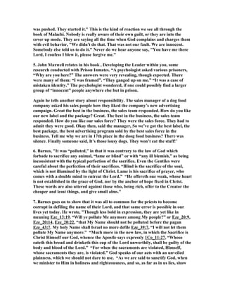 was pushed. They started it." This is the kind of reaction we see all through the 
book of Malachi. ,obody is really aware of their own guilt, or they are into the 
cover up mode. They are saying all the time when God complains and charges them 
with evil behavior, "We didn't do that. That was not our fault. We are innocent. 
Somebody else told us to do it." ,ever do we hear anyone say, "You have me there 
Lord, I confess I blew it, please forgive me." 
5. John Maxwell relates in his book , Developing the Leader within you, some 
research conducted with Prison Inmates. “A psychologist asked various prisoners, 
“Why are you here?” The answers were very revealing, though expected. There 
were many of them: “I was framed”. “They ganged up on me.” “It was a case of 
mistaken identity.” The psychologist wondered, if one could possibly find a larger 
group of “innocent” people anywhere else but in prison. 
Again he tells another story about responsibility. The sales manager of a dog food 
company asked his sales people how they liked the company’s new advertising 
campaign. Great the best in the business, the sales team responded. How do you like 
our new label and the package? Great. The best in the business, the sales team 
responded. How do you like our sales force? They were the sales force. They had to 
admit they were good. Okay then, said the manager, So we’ve got the best label, the 
best package, the best advertising program sold by the best sales force in the 
business. Tell me why we are in 17th place in the doog food business? There was 
silence. Finally someone said, It’s those lousy dogs. They won’t eat the stuff!" 
6. Barnes, "It was “polluted,” in that it was contrary to the law of God which 
forbade to sacrifice any animal, “lame or blind” or with “any ill blemish,” as being 
inconsistent with the typical perfection of the sacrifice. Even the Gentiles were 
careful about the perfection of their sacrifices. “Blind is the sacrifice of the soul, 
which is not illumined by the light of Christ. Lame is his sacrifice of prayer, who 
comes with a double mind to entreat the Lord.” “He offereth one weak, whose heart 
is not established in the grace of God, nor by the anchor of hope fixed in Christ. 
These words are also uttered against those who, being rich, offer to the Creator the 
cheaper and least things, and give small alms." 
7. Barnes goes on to show that it was all to common for the priests to become 
corrupt in defiling the name of their Lord, and that same error is possible in our 
lives yet today. He wrote, "Though less bold in expression, they are yet like in 
meaning Eze_13:19. “Will ye pollute Me anymore among My people?” or Eze_20:9, 
Eze_20:14, Eze_20:22, “that My ,ame should not be polluted before the pagan 
Eze_43:7. My holy ,ame shall Israel no more defile Eze_39:7, “I will not let them 
pollute My ,ame anymore.” “Much more in the new law, in which the Sacrifice is 
Christ Himself our God, whence the Apostle says expressly 1Co_11:27, “Whoso 
eateth this bread and drinketh this cup of the Lord unworthily, shall be guilty of the 
body and blood of the Lord.” “For when the sacraments are violated, Himself, 
whose sacraments they are, is violated.” God speaks of our acts with an unveiled 
plainness, which we should not dare to use. “As we are said to sanctify God, when 
we minister to Him in holiness and righteousness, and so, as far as in us lies, show 
 