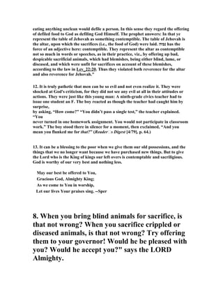 eating anything unclean would defile a person. In this sense they regard the offering 
of defiled food to God as defiling God Himself. The prophet answers: In that ye 
represent the table of Jehovah as something contemptible. The table of Jehovah is 
the altar, upon which the sacrifices (i.e., the food of God) were laid. נבזה has the 
force of an adjective here: contemptible. They represent the altar as contemptible 
not so much in words or speeches, as in their practice, viz., by offering up bad, 
despicable sacrificial animals, which had blemishes, being either blind, lame, or 
diseased, and which were unfit for sacrifices on account of these blemishes, 
according to the law in Lev_22:20. Thus they violated both reverence for the altar 
and also reverence for Jehovah." 
12. It is truly pathetic that men can be so evil and not even realize it. They were 
shocked at God's criticism, for they did not see any evil at all in their attitudes or 
actions. They were just like this young man: A ninth-grade civics teacher had to 
issue one student an F. The boy reacted as though the teacher had caught him by 
surprise, 
by asking, “How come?” “You didn’t pass a single test,” the teacher explained. 
“You 
never turned in one homework assignment. You would not participate in classroom 
work.” The boy stood there in silence for a moment, then exclaimed, “And you 
mean you flunked me for that?” (Reader/s Digest [4/79], p. 64.) 
13. It can be a blessing to the poor when we give them our old possessions, and the 
things that we no longer want because we have purchased new things. But to give 
the Lord who is the King of kings our left overs is contemptable and sacriligious. 
God is worthy of our very best and nothing less. 
May our best be offered to You, 
Gracious God, Almighty King; 
As we come to You in worship, 
Let our lives Your praises sing. --Sper 
8. When you bring blind animals for sacrifice, is 
that not wrong? When you sacrifice crippled or 
diseased animals, is that not wrong? Try offering 
them to your governor! Would he be pleased with 
you? Would he accept you?" says the LORD 
Almighty. 
 