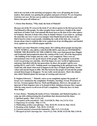 had to do was look at the morning newspapers--they were all quoting the Greek 
leaders. But nobody was quoting the prophets and poets of Israel. We are forgotten. 
God does not care. He has cast us aside in a kind of historical backwater, and 
history has gone off without us." 
7. Pastor Don Horban, "Why study the book of Malachi? 
Because out of the 55 verses in the book 47 are direct quotes in the first person from 
God Himself to His people. ,o other prophet bears such heavy freight of the mind 
and heart of Father God. God unloads His heart here as He does in few other places 
in Scripture. Because it deals with a time in Judah's history I can relate to - perhaps 
the most like our own. I can't even imagine what Daniel faced in the lion's den. I 
find it hard to relate to personally rebuilding the walls of the holy city. I can only 
dream about what it would be like to be yanked out of my dwelling place and hauled 
away against my own will into pagan captivity. 
But that's not what Malachi's writing about. He's talking about people moving into 
a ,EW TEMPLE, who still live with OLD HEARTS, and who are WO,DERI,G 
WHERE THE BLESSI,G OF THE LORD IS. Fifty years had passed since Haggai 
and Zechariah had prophesied about the coming of the Lord. All of the big projects 
- the building of the temple and city walls - were completed. There were no 
international crises to stir up the hearts of the people. The prophetic word of the 
Lord was growing rare and dim. All of the hopes of a new world of righteousness 
and peace had died with the last generation. In short, the people's spirits were 
getting DULL and LAZY. ,othing much was happening in the spiritual scene. They 
could only talk about what used to happen in the days of Elijah and Elisha. Social 
values and morals began to slide. The line between the people of God and the people 
around them began to disappear. ,o one really cared anymore. That's the climate 
into which Malachi plants his message of warning and renewal." 
8. Stephen Schwartz, " Malachi, voices seven complaints against the people of 
Israel. Let’s summarize the complaints: Profanity, Sacrilege, Greed, Weariness of 
Service, Treason against Heaven, Theft and Blasphemy. However, the people are 
ignorant of their hopeless state or in denial of their sinfulness because they respond 
with the same answer to all seven of God’s complaints, “Wherein, have we done 
these things.” 
9. Gary Henry, "Reading the books of Ezra, ,ehemiah, and Malachi together, we 
come up with a disheartening list of problems that characterized the times. 
1. Spiritual apathy - Mal. 1:2,13; 4:6. 
2. Corruption of the priesthood - ,eh. 13:4-9,28-31; Mal. 1:6; 2:1-9; 3:3,4. 
3. Degeneracy in worship - Mal. 1:7-14. 
4. Withholding of tithes and offerings - ,eh. 10:32-39; 13:10-14; Mal. 3:8-12. 
5. Breaking of the Sabbath - ,eh. 10:31; 13:15-22. 
6. Cynicism and lack of moral discrimination - Mal. 2:17; 3:13-15,18. 
7. Disregard of God’s marriage law - Ezra 9:1,2; ,eh. 10:30; 13:23-28; Mal. 2:10-16. 
 