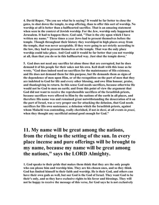 4. David Roper, "Do you see what he is saying? It would be far better to close the 
gates, to shut down the temple, to stop offering, than to offer this sort of worship. ,o 
worship at all is better than a halfhearted sacrifice. That is an amazing statement 
when seen in the context of Jewish worship. For the Jew, worship only happened in 
Jerusalem. It had to happen there. God said, "That is the city upon which I have 
written my name." Three times a year Jews had to present themselves before the 
temple. Though throughout their history they worshiped in high places away from 
the temple, that was never acceptable. If they were going to act strictly according to 
the law, they had to present themselves at the temple. That was the only place 
worship could take place. And God said it would be far better that you not worship 
at all, than that you do so in this halfhearted way. Just shut the temple down." 
5. God does not need any sacrifice let alone those that are corrupted, but he does 
demand it of his people for their sakes not his own. Keil dealt with this issue as he 
wrote, "God does indeed need no sacrifices for the maintenance of His existence, 
and He does not demand them for this purpose, but He demands them as signs of 
the dependence of men upon Him, or of the recognition on the part of men that they 
are indebted to God for life and every other blessing, and owe Him honour, praise, 
and thanksgiving in return. In this sense God needs sacrifices, because otherwise He 
would not be God to men on earth; and from this point of view the argument that 
God did not want to receive the reprehensible sacrifices of the Israelitish priests, 
because sacrifices were offered to Him by the nations of the earth in all places, and 
therefore His name was and remained great notwithstanding the desecration of it on 
the part of Israel, was a very proper one for attacking the delusion, that God needs 
sacrifices for His own sustenance; a delusion which the Israelitish priests, against 
whom Malachi was contending, really cherished, if not in thesi, at all events in praxi, 
when they thought any sacrificial animal good enough for God." 
11. My name will be great among the nations, 
from the rising to the setting of the sun. In every 
place incense and pure offerings will be brought to 
my name, because my name will be great among 
the nations," says the LORD Almighty. 
1. God speaks to their pride that makes them think that they are the only people 
who can please him and worship him. They are his chosen ones, and so they think 
God has limited himself to their faith and worship. He is their God, and others can 
have their own gods as well, but our God is the God of Israel. They want God to be 
their's only, and so they have exclusive rights to his favor and blessings. They will 
not be happy to receive the message of this verse, for God says he is not exclusively 
 