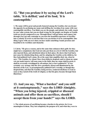 12. "But you profane it by saying of the Lord's 
table, `It is defiled,' and of its food, `It is 
contemptible.' 
1. My name will be great and greatly honored among the Gentiles, but you do just 
the opposite by profaning my name and defiling the worship of my name with your 
contemptible sacrifices. You think you are the people, and nobody else really counts 
in your value system, but you are dead wrong, for the people you despise as Gentile 
trash are jewels compared to you. Through them I will get honor and respect, but 
through you I get only contempt as you turn the beautiful experience of sacrifice 
into a comedy of errors so obvious that even you declare it to be contemptible. One 
thing I agree with you on is that you have made something I made precious and 
beautiful to be worthless and shameful. 
2. Calvin, "He gives a reason, and at the same time enhances their guilt: for they 
might have complained, that God not only put them on a level with the Gentiles, but 
also rejected them, and substituted aliens in their place. He shows that God had a 
just cause for disinheriting them, and for adopting the Gentiles as his children, for 
they had polluted God’s name. He at the same time amplifies their sin, when he 
says, “The Gentiles, by whom I have been hitherto despised, and to whom my name 
was not made known, will soon come to the faith; thus my name shall be great, it 
shall be reverently worshipped by all nations; but ye have polluted it.” It was 
certainly very strange, that the Jews, peculiarly chosen and illuminated by the 
doctrine of the Law, so presumptuously polluted God’s worship, as though they 
despised him, and that the Gentiles, being novices, rendered obedience to God as 
soon as they tasted of the truth of religion, so that his glory became through them 
illustrious." 
13. And you say, `What a burden!' and you sniff 
at it contemptuously," says the LORD Almighty. 
"When you bring injured, crippled or diseased 
animals and offer them as sacrifices, should I 
accept them from your hands?" says the LORD. 
1. The whole process of sacrificing became a burden to the priests, for it was 
meaningless to them. They lost completely the purpose of it, and what they were to 
 