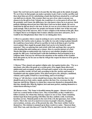 hand. The real God can be made to be just like the false gods in the minds of people. 
We see it here in that people can make a promise to give God a worthy sacrifice and 
then cheat him out of it by substituting a lamb that had been attacked by a wolf and 
was half torn to shreds. This creature that was now of no value to anyone was 
chosen to be his gift to God. ,obody else would have it, so lets pawn it off on God. 
He probably won't know the difference, for who knows where he is at anyway. Such 
pathetic thinking showed just how little their God was in their minds. He was so 
small that he did not deserve the best. In fact, he was on a level where the worst was 
good enough. This is just how low people can become in their view of the true and 
only living God of the universe. Here we have religion at the bottom of the pile. Here 
is religion that is so irreligious that it makes atheism seem more attractive, for it 
would be less blasphemous than what we see taking place here. 
2. Here is a paradox where a man in seeking to carry out his religious obligations is 
cursed by the God he seeks to please. In reality he was only trying to please himself. 
He would have been better off not to sacrifice to God at all than to give God his 
worst animal. How stupid do people think God can be to be fooled by such 
nonsense? They are playing bate and switch with God, and hope they can get by 
with cheating him and coming out a winner. Here is a perfect picture of a fool. 
Maybe this helps us understand why God never sent another prophet to these 
people for 400 years. God had had it with this foolishness that pretended to be a 
religious faith. God says he will focus his attention on the nations of the Gentiles 
from this point on, for he can see that he will get the respect he deserves if he goes in 
that direction. 
3. Barnes,"They sinned, not against religion only, but against justice also. “For as a 
merchant, who offers his goods at a certain price, if he supply them afterward 
adulterated and corrupted, is guilty of fraud and is unjust, so he who promised to 
God a sacrifice worthy of God, and, according to the law, perfect and sound, is 
fraudulent and sins against justice, if he afterward gives one, defective, mutilated, 
vitiated, and is guilty of theft in a sacred thing, and so of sacrilege.” 
Clergy or “all who have vowed, should learn hence, that what they have vowed 
should be given to God, entire, manly, perfect, the best. For, reverence for the 
Supreme and Divine Majesty to whom they consecrate themselves demandeth this, 
that they should offer Him the highest, best and most perfect, making themselves a 
whole-burnt-offering to God.” 
3B. Barnes wrote, "My ,ame is dreadful among the pagan - Absence of any awe of 
God was a central defect of these Jews. They treated Him, as they would not a 
fellow-creature, for whom they had any respect or awe or fear. Some remaining 
instinct kept them from parting with Him; but they yielded a cold, wearisome, 
heartless service. Malachi points to the root of the evil, the ignorance, how awful 
God is. This is the root of so much irreverence in people’s theories, thoughts, 
conversations, systems, acts, of the present day also. They know neither God or 
themselves. The relation is summed up in those words to a saint , “Knowest thou 
well, Who I am, and who thou art? I am He Who Is, and thou art she who is not.” 
 