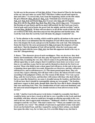 So Job says in the presence of God Job_42:5-6, “I have heard of Thee by the hearing 
of the ear, but now mine eye seeth Thee: wherefore I abhor myself and repent in 
dust and ashes.” To correct this, God, from the beginning, insists on the title which 
He gives Himself. (Deu_10:16-17; Deu_7:21. ,ehemiah uses it in his prayers 
,eh_1:5; ,eh_9:32 and Daniel Dan_9:4. It occurs also ,eh_4:8 (14 English) 
Psa_47:3; 68:36; Psa_89:8; Psa_96:4; Psa_99:3; Psa_111:9; Zep_2:11. “Circumcise 
the foreskin of your hearts and be no more stiff-necked: for the Lord your God is 
God of gods and Lord of lords, the great God, the mighty and the terrible;” and in 
warning Deu_28:58-59, “If thou wilt not observe to do all the words of this law that 
are written in this book, that thou mayest fear this glorious and fearful name, The 
Lord thy God, then the Lord thy God will make thy plagues wonderful” etc. 
4. "In the allusion to the worship, which would be paid by all nations to the name of 
the Lord, there is an intimation that the kingdom of God will be taken from the 
Jews who despise the Lord, and given to the heathen who seek God. This intimation 
forms the basis for the curse pronounced in Mal_1:14 upon the despisers of God, 
and shows “that the kingdom of God will not perish, when the Lord comes and 
smites the land with the curse (Mal_4:6), but that this apparent death is the way to 
true life” (Hengstenberg) 
5. Henry, "The character given of such worshippers. They are deceivers; they deal 
falsely and fraudulently with God; they play the hypocrite with him; they pretend to 
honour him, in making the vow, but, when it comes to be performed, they put an 
affront upon him, to such a degree that it would have been better not to have vowed 
than to vow and thus to pay; but let not such be themselves deceived, for God is not 
mocked. Those who think to put a cheat upon God will prove, in the end, to have put 
a damning cheat upon their own souls. Hypocrites are deceivers, and they will prove 
self-deceivers, and so self-destroyers. (3.) The doom passed upon them: They are 
cursed; they expect a blessing, but will meet with a curse, the tokens of God's wrath, 
according to the judgment written. (4.) The reason of this doom: “For I am a great 
King, saith the Lord of hosts, and therefore will reckon with those who deal with me 
but as a man like themselves; my name is dreadful among the heathen, and therefore 
I will not bear that it should be contemptible among my own people.” The heathen 
paid more respect to their gods, though idols, than the Jews did to theirs, though the 
only true and living God. ,ote, The consideration of God's universal dominion, and 
the universal acknowledgment of it, should restrain us from all irreverence in his 
service." 
6. Gill, "..had he it not in his power to do better, it might be excusable; but then it 
would be better not to have vowed at all; but to vow a sacrifice to the Lord, and deal 
deceitfully with him, when he could have brought an offering agreeable to his vow, 
and to the law, this is aggravated wickedness." Hallmark’s motto is ‘When you care 
enough to send the very best’. This man's motto was " When you couldn't care less, 
you send the very worst." The attitude of such men is equivalent to hate. God said I 
loved you but hated Esau, and they respond by saying in their actions, you should 
have gone the other way, for we hate you. It is a terrible thing to say, but that is 
 