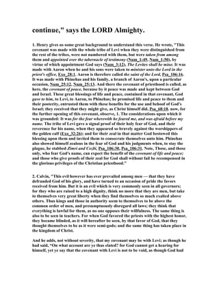 continue," says the LORD Almighty.
1. Henry gives us some great background to understand this verse. He wrote, "This
covenant was made with the whole tribe of Levi when they were distinguished from
the rest of the tribes, were not numbered with them, but were taken from among
them and appointed over the tabernacle of testimony ( um_1:49, um_1:50), by
virtue of which appointment God says ( um_3:12), The Levites shall be mine. It was
made with Aaron when he and his sons were taken to minister unto the Lord in the
priest's office, Exo_28:1. Aaron is therefore called the saint of the Lord, Psa_106:16.
It was made with Phinehas and his family, a branch of Aaron's, upon a particular
occasion, um_25:12, um_25:13. And there the covenant of priesthood is called, as
here, the covenant of peace, because by it peace was made and kept between God
and Israel. These great blessings of life and peace, contained in that covenant, God
gave to him, to Levi, to Aaron, to Phinehas; he promised life and peace to them and
their posterity, entrusted them with these benefits for the use and behoof of God's
Israel; they received that they might give, as Christ himself did, Psa_68:18. now, for
the further opening of this covenant, observe, 1. The considerations upon which it
was grounded: It was for the fear wherewith he feared me, and was afraid before my
name. The tribe of Levi gave a signal proof of their holy fear of God, and their
reverence for his name, when they appeared so bravely against the worshippers of
the golden calf (Exo_32:26); and for their zeal in that matter God bestowed this
blessing upon them and invited them to consecrate themselves unto him. Phinehas
also showed himself zealous in the fear of God and his judgments when, to stay the
plague, he stabbed Zimri and Cozbi, Psa_106:30, Psa_106:31. ote, Those, and those
only, who fear God's name, can expect the benefit of the covenant of life and peace;
and those who give proofs of their zeal for God shall without fail be recompensed in
the glorious privileges of the Christian priesthood."
2. Calvin, "This evil however has ever prevailed among men — that they have
defrauded God of his glory, and have turned to an occasion of pride the favors
received from him. But it is an evil which is very commonly seen in all governors;
for they who are raised to a high dignity, think no more that they are men, but take
to themselves very great liberty when they find themselves so much exalted above
others. Thus kings and those in authority seem to themselves to be above the
common order of men, and presumptuously disregard all laws; they think that
everything is lawful for them, as no one opposes their willfulness. The same thing is
also to be seen in teachers. For when God favored the priests with the highest honor,
they became blinded, as it will hereafter be seen, by that favor of God, that they
thought themselves to be as it were semi-gods; and the same thing has taken place in
the kingdom of Christ.
And he adds, not without severity, that my covenant may be with Levi; as though he
had said, “On what account are ye thus elated? for God cannot get a hearing for
himself, yet ye say that the covenant with Levi is not to be void, as though God had
 