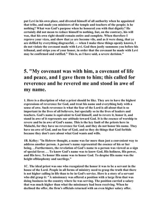 put Levi in his own place, and divested himself of all authority when he appointed
that tribe, and made you ministers of the temple and teachers of the people; is he
nothing? What was God’s purpose when he honored you with that dignity? He
certainly did not mean to reduce himself to nothing, but, on the contrary, his will
was, that his own right should remain entire and complete. When therefore I
reprove your vices, and show that ye are become vile, and as it were dung, that ye
are defiled by everything disgraceful, — when I make these things openly known, I
do not violate the covenant made with Levi. God then justly summons you before his
tribunal, and strips you of your honor, in order that the covenant he made with Levi
may be confirmed and ratified.” This is, as I have said, a severe derision."
5. "My covenant was with him, a covenant of life
and peace, and I gave them to him; this called for
reverence and he revered me and stood in awe of
my name.
1. Here is a discription of what a priest should be like. They are to have the highest
expressions of reverence for God, and treat his name and everything holy with a
sense of awe. Such reverence is what the fear of the Lord is all about that is so
important in the lives of all believers, but specially so in the lives of leaders and
teachers. God's name is equivalent to God himself, and to revere it, honor it, and
stand in awe of it represents our attitude toward God. It is the essence of worship to
revere and be in awe of God's name. This is the key fault of the priests here in
Malachi, for they have no reverence for God, and they do not honor his name. They
have no awe of God, and no fear of God, and so they do things that God forbids
because they don't care about what God wants and wills.
1B. Kelley: "In Hebrew thought, a name was far more than just a convenient way to
address another person. A person’s name represented the essence of his or her
being. . .Furthermore, the revelation of God’s name to a person was viewed as a sign
of special favor. . . To know God’s name was to know God, His holiness, His power,
and His love. To honor His name was to honor God. To despise His name was the
height ofblasphemy and sacrilege."
1C. The ideal priest was one who recognized the honor it was to be a servant in the
house of the Lord. People in all forms of ministry need to grasp the truth that there
is not higher calling in life than to be in God's service. Here is a story of a servant
who did grasp it: "A missionary was offered a position with a large firm that was
doing business in the country where he was serving. The position carried a salary
that was much higher than what the missionary had been receiving. When he
declined the offer, the firm’s officials returned with an even higher salary offer.
 