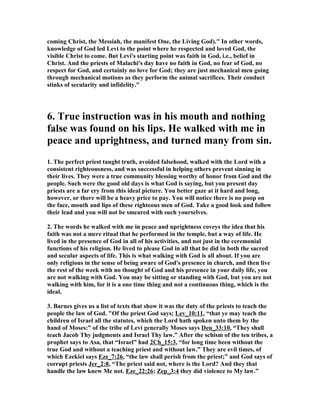 coming Christ, the Messiah, the manifest One, the Living God)." In other words,
knowledge of God led Levi to the point where he respected and loved God, the
visible Christ to come. But Levi's starting point was faith in God, i.e., belief in
Christ. And the priests of Malachi's day have no faith in God, no fear of God, no
respect for God, and certainly no love for God; they are just mechanical men going
through mechanical motions as they perform the animal sacrifices. Their conduct
stinks of secularity and infidelity."
6. True instruction was in his mouth and nothing
false was found on his lips. He walked with me in
peace and uprightness, and turned many from sin.
1. The perfect priest taught truth, avoided falsehood, walked with the Lord with a
consistent righteousness, and was successful in helping others prevent sinning in
their lives. They were a true community blessing worthy of honor from God and the
people. Such were the good old days is what God is saying, but you present day
priests are a far cry from this ideal picture. You better gaze at it hard and long,
however, or there will be a heavy price to pay. You will notice there is no poop on
the face, mouth and lips of these righteous men of God. Take a good look and follow
their lead and you will not be smeared with such yourselves.
2. The words he walked with me in peace and uprightness coveys the idea that his
faith was not a mere ritual that he performed in the temple, but a way of life. He
lived in the presence of God in all of his activities, and not just in the ceremonial
functions of his religion. He lived to please God in all that he did in both the sacred
and secular aspects of life. This is what walking with God is all about. If you are
only religious in the sense of being aware of God's presence in church, and then live
the rest of the week with no thought of God and his presence in your daily life, you
are not walking with God. You may be sitting or standing with God, but you are not
walking with him, for it is a one time thing and not a continuous thing, which is the
ideal.
3. Barnes gives us a list of texts that show it was the duty of the priests to teach the
people the law of God. "Of the priest God says; Lev_10:11, “that ye may teach the
children of Israel all the statutes, which the Lord hath spoken unto them by the
hand of Moses:” of the tribe of Levi generally Moses says Deu_33:10, “They shall
teach Jacob Thy judgments and Israel Thy law.” After the schism of the ten tribes, a
prophet says to Asa, that “Israel” had 2Ch_15:3, “for long time been without the
true God and without a teaching priest and without law.” They are evil times, of
which Ezekiel says Eze_7:26, “the law shall perish from the priest;” and God says of
corrupt priests Jer_2:8, “The priest said not, where is the Lord? And they that
handle the law knew Me not. Eze_22:26; Zep_3:4 they did violence to My law.”
 