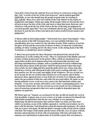 Upon their return from the captivity Ezra was known to Artaxerxes as Ezr_7:12,
Ezr_7:21, “a scribe of the law of the God of heaven,” and he looked upon him
apparently, as one who should keep the people in good order by teaching it.
Ezr_7:25-26, “thou, Ezra, after the wisdom of thy God which is in thy hand, set
magistrates and judges, which may judge all the people which are beyond the river,
all such as know the laws of thy God, and teach ye them that know them not: and
whosoever will not do the law of thy God or the law of the king, let judgment be
executed speedily upon him.” Ezra says of himself, that he Ezr_7:10, “had prepared
his heart to seek the law of the Lord and to do it and to teach in Israel statutes and
judgments.”
4. Barnes adds an interesting insight: "And turned away many from iniquity - They,
the true priests of the Old Testament then, were not satisfied with their own
sanctification, but were zealous for the salvation of souls. What a history of zeal for
the glory of God and the conversion of sinners in those, of whom the world knows
nothing; of whose working, but for the three words in the closing book of the Old
Testament, we should have known nothing!"
5. Henry has great praise for these old priests who pleased God, and all of his
commentary is worth reading. He wrote, "Here is a memorial of the fidelity and zeal
of many of their predecessors in the priest's office, which are mentioned as an
aggravation of their sin in degenerating from such honourable ancestors and
deserting such illustrious examples, and as a justification of God in withdrawing
from them those tokens of his presence which he had granted to those that kept
close to him. See here (Mal_2:6) how good the godly priest was, whose steps they
should have trod in, and what good he did, God's grace working with him. 1. See
how good he was. He was ready and mighty in the scriptures: The law of truth was
in his mouth, for the use of those that asked the law at his mouth; and in all his
discourses there appeared more or less of the law of truth. Every thing he said was
under the government of that law, and with it he governed others. He spoke as one
having authority (every word was a law), and as one that had both wisdom and
integrity - it was a law of truth, and truth is a law, it has a commanding power. It is
by truth that Christ rules. The law of truth was in his mouth, for his resolutions of
cases of conscience proposed to him were such as might be depended upon; his
opinion was good law.
5B. Henry goes on, "Iniquity was not found in his lips; he did not handle the word of
God deceitfully, to please men, to serve a turn, or to make an interest for himself, but
told all that consulted him what the law was, whether it were pleasing or
displeasing. He did not pronounce that unclean which was clean, nor that clean
which was unclean, as one of the rabbin expounds it. And his conversation was of a
piece with his doctrine. God himself gives him this honourable testimony: He walked
with me in peace and equity. He did not think it enough to talk of God, but he walked
with him. The temper of his mind, and the tenour of his life, were of a piece with his
doctrine and profession; he lived a life of communion with God, and made it his
constant care and business to please him; he lived like a priest that was chosen to
 