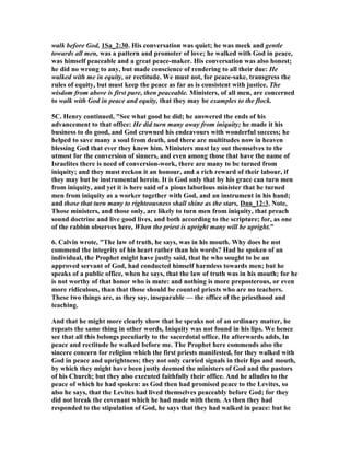 walk before God, 1Sa_2:30. His conversation was quiet; he was meek and gentle
towards all men, was a pattern and promoter of love; he walked with God in peace,
was himself peaceable and a great peace-maker. His conversation was also honest;
he did no wrong to any, but made conscience of rendering to all their due: He
walked with me in equity, or rectitude. We must not, for peace-sake, transgress the
rules of equity, but must keep the peace as far as is consistent with justice. The
wisdom from above is first pure, then peaceable. Ministers, of all men, are concerned
to walk with God in peace and equity, that they may be examples to the flock.
5C. Henry continued, "See what good he did; he answered the ends of his
advancement to that office: He did turn many away from iniquity; he made it his
business to do good, and God crowned his endeavours with wonderful success; he
helped to save many a soul from death, and there are multitudes now in heaven
blessing God that ever they knew him. Ministers must lay out themselves to the
utmost for the conversion of sinners, and even among those that have the name of
Israelites there is need of conversion-work, there are many to be turned from
iniquity; and they must reckon it an honour, and a rich reward of their labour, if
they may but be instrumental herein. It is God only that by his grace can turn men
from iniquity, and yet it is here said of a pious laborious minister that he turned
men from iniquity as a worker together with God, and an instrument in his hand;
and those that turn many to righteousness shall shine as the stars, Dan_12:3. ote,
Those ministers, and those only, are likely to turn men from iniquity, that preach
sound doctrine and live good lives, and both according to the scripture; for, as one
of the rabbin observes here, When the priest is upright many will be upright."
6. Calvin wrote, "The law of truth, he says, was in his mouth. Why does he not
commend the integrity of his heart rather than his words? Had he spoken of an
individual, the Prophet might have justly said, that he who sought to be an
approved servant of God, had conducted himself harmless towards men; but he
speaks of a public office, when he says, that the law of truth was in his mouth; for he
is not worthy of that honor who is mute: and nothing is more preposterous, or even
more ridiculous, than that those should be counted priests who are no teachers.
These two things are, as they say, inseparable — the office of the priesthood and
teaching.
And that he might more clearly show that he speaks not of an ordinary matter, he
repeats the same thing in other words, Iniquity was not found in his lips. We hence
see that all this belongs peculiarly to the sacerdotal office. He afterwards adds, In
peace and rectitude he walked before me. The Prophet here commends also the
sincere concern for religion which the first priests manifested, for they walked with
God in peace and uprightness; they not only carried signals in their lips and mouth,
by which they might have been justly deemed the ministers of God and the pastors
of his Church; but they also executed faithfully their office. And he alludes to the
peace of which he had spoken: as God then had promised peace to the Levites, so
also he says, that the Levites had lived themselves peaceably before God; for they
did not break the covenant which he had made with them. As then they had
responded to the stipulation of God, he says that they had walked in peace: but he
 