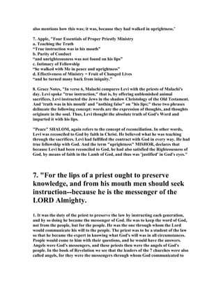 also mentions how this was; it was, because they had walked in uprightness."
7. Apple, "Four Essentials of Proper Priestly Ministry
a. Teaching the Truth
“True instruction was in his mouth”
b. Purity of Conduct
“and unrighteousness was not found on his lips”
c. Intimacy of Fellowship
“he walked with Me in peace and uprightness”
d. Effectiveness of Ministry = Fruit of Changed Lives
“and he turned many back from iniquity.”
8. Grace otes, "In verse 6, Malachi compares Levi with the priests of Malachi's
day. Levi spoke "true instruction," that is, by offering unblemished animal
sacrifices, Levi instructed the Jews in the shadow Christology of the Old Testament.
And 'truth was in his mouth' and "nothing false" on "his lips;" these two phrases
delineate the following concept: words are the expression of thoughts, and thoughts
originate in the soul. Thus, Levi thought the absolute truth of God's Word and
imparted it with his lips.
"Peace" SHALOM, again refers to the concept of reconciliation. In other words,
Levi was reconciled to God by faith in Christ. He believed what he was teaching
through the sacrifices. Levi had fulfilled the contract with God in every way. He had
true fellowship with God. And the term "uprightness" MISHOR, declares that
because Levi had been reconciled to God, he had also satisfied the Righteousness of
God, by means of faith in the Lamb of God, and thus was 'justified' in God's eyes."
7. "For the lips of a priest ought to preserve
knowledge, and from his mouth men should seek
instruction--because he is the messenger of the
LORD Almighty.
1. It was the duty of the priest to preserve the law by instructing each generation,
and by so doing he became the messenger of God. He was to keep the word of God,
not from the people, but for the people. He was the one through whom the Lord
would communicate his will to the people. The priest was to be a student of the law
so that he became the expert in knowing what God's will was in all circumstances.
People would come to him with their questions, and he would have the answers.
Angels were God's messengers, and these priests then were the angels of God's
people. In the book of Revelation we see that the leaders of the 7 churches were also
called angels, for they were the messengers through whom God communicated to
 