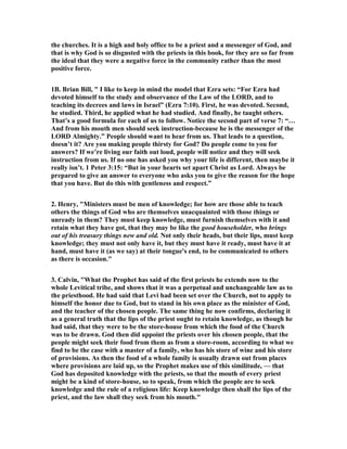 the churches. It is a high and holy office to be a priest and a messenger of God, and
that is why God is so disgusted with the priests in this book, for they are so far from
the ideal that they were a negative force in the community rather than the most
positive force.
1B. Brian Bill, " I like to keep in mind the model that Ezra sets: “For Ezra had
devoted himself to the study and observance of the Law of the LORD, and to
teaching its decrees and laws in Israel” (Ezra 7:10). First, he was devoted. Second,
he studied. Third, he applied what he had studied. And finally, he taught others.
That’s a good formula for each of us to follow. otice the second part of verse 7: “…
And from his mouth men should seek instruction-because he is the messenger of the
LORD Almighty.” People should want to hear from us. That leads to a question,
doesn’t it? Are you making people thirsty for God? Do people come to you for
answers? If we’re living our faith out loud, people will notice and they will seek
instruction from us. If no one has asked you why your life is different, then maybe it
really isn’t. 1 Peter 3:15: “But in your hearts set apart Christ as Lord. Always be
prepared to give an answer to everyone who asks you to give the reason for the hope
that you have. But do this with gentleness and respect.”
2. Henry, "Ministers must be men of knowledge; for how are those able to teach
others the things of God who are themselves unacquainted with those things or
unready in them? They must keep knowledge, must furnish themselves with it and
retain what they have got, that they may be like the good householder, who brings
out of his treasury things new and old. ot only their heads, but their lips, must keep
knowledge; they must not only have it, but they must have it ready, must have it at
hand, must have it (as we say) at their tongue's end, to be communicated to others
as there is occasion."
3. Calvin, "What the Prophet has said of the first priests he extends now to the
whole Levitical tribe, and shows that it was a perpetual and unchangeable law as to
the priesthood. He had said that Levi had been set over the Church, not to apply to
himself the honor due to God, but to stand in his own place as the minister of God,
and the teacher of the chosen people. The same thing he now confirms, declaring it
as a general truth that the lips of the priest ought to retain knowledge, as though he
had said, that they were to be the store-house from which the food of the Church
was to be drawn. God then did appoint the priests over his chosen people, that the
people might seek their food from them as from a store-room, according to what we
find to be the case with a master of a family, who has his store of wine and his store
of provisions. As then the food of a whole family is usually drawn out from places
where provisions are laid up, so the Prophet makes use of this similitude, — that
God has deposited knowledge with the priests, so that the mouth of every priest
might be a kind of store-house, so to speak, from which the people are to seek
knowledge and the rule of a religious life: Keep knowledge then shall the lips of the
priest, and the law shall they seek from his mouth."
 
