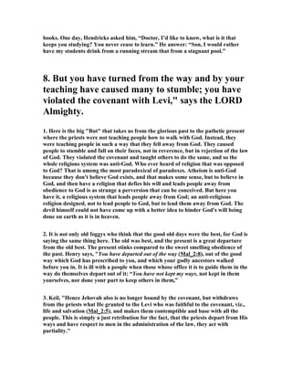 books. One day, Hendricks asked him, “Doctor, I’d like to know, what is it that
keeps you studying? You never cease to learn.” He answer: “Son, I would rather
have my students drink from a running stream that from a stagnant pool.”
8. But you have turned from the way and by your
teaching have caused many to stumble; you have
violated the covenant with Levi," says the LORD
Almighty.
1. Here is the big "But" that takes us from the glorious past to the pathetic present
where the priests were not teaching people how to walk with God. Instead, they
were teaching people in such a way that they fell away from God. They caused
people to stumble and fall on their faces, not in reverence, but in rejection of the law
of God. They violated the covenant and taught others to do the same, and so the
whole religious system was anti-God. Who ever heard of religion that was opposed
to God? That is among the most paradoxical of paradoxes. Atheism is anti-God
because they don't believe God exists, and that makes some sense, but to believe in
God, and then have a religion that defies his will and leads people away from
obedience to God is as strange a perversion that can be conceived. But here you
have it, a religious system that leads people away from God; an anti-religious
religion designed, not to lead people to God, but to lead them away from God. The
devil himself could not have come up with a better idea to hinder God's will being
done on earth as it is in heaven.
2. It is not only old foggys who think that the good old days were the best, for God is
saying the same thing here. The old was best, and the present is a great departure
from the old best. The present stinks compared to the sweet smelling obedience of
the past. Henry says, "You have departed out of the way (Mal_2:8), out of the good
way which God has prescribed to you, and which your godly ancestors walked
before you in. It is ill with a people when those whose office it is to guide them in the
way do themselves depart out of it: “You have not kept my ways, not kept in them
yourselves, nor done your part to keep others in them,”
3. Keil, "Hence Jehovah also is no longer bound by the covenant, but withdraws
from the priests what He granted to the Levi who was faithful to the covenant, viz.,
life and salvation (Mal_2:5), and makes them contemptible and base with all the
people. This is simply a just retribution for the fact, that the priests depart from His
ways and have respect to men in the administration of the law, they act with
partiality."
 
