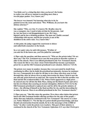 You think you’re a rising big shot when you haven’t the brains
to realize you will never amount to anything more than a
two-bit paper pusher. Yes, I know you."
The lawyer was stunned. ot knowing what else to do, he
pointed across the room and asked, "Mrs. Williams, do you know the
defense attorney?"
She replied, "Why, yes I do. I’ve known Mr. Bradley since he
was a youngster, too. I used to baby-sit him for his parents. And
he, too, has been a real disappointment to me. He’s lazy,
bigoted, and he has a drinking problem. The man can’t build a normal
relationship with anyone, and his law practice is one of the
shoddiest in the entire state. Yes, I know him."
At this point, the judge rapped the courtroom to silence
and called both counselors to the bench.
In a very quiet voice, he said with menace, "If either of
you asks her if she knows me, you’ll be jailed for contempt!"
4. Piper asks the question, and then answers it: "Who are the priests today? Or are
there any? The ew Testament never uses the term priest to describe a pastor or
elder in the church. There is no official priesthood in the ew Testament church.
The reason for this is very clear: Jesus Christ himself has become a permanent
priest for us and the Old Testament priesthood is now obsolete. Hebrews 7:23-25,
The priests were many in number, because they were prevented by death from
continuing in office; but he holds his priesthood permanently, because he continues
for ever. Consequently he is able for all time to save those who draw near to God
through him, since he always lives to make intercession for them. Christ is now the
one and only priest between us and God. The reason for this is that his sacrifice was
final and his life is indestructible (7:16). When Christ appeared as a high priest . . .
he entered once for all into the Holy Place, taking not the blood of goats and calves
but his own blood, thus securing an eternal redemption. (Hebrews 9:11-12) So the
Old Testament priesthood is replaced once and for all by the priestly ministry of
Jesus -- the offering of himself as the final sacrifice for sin, and the interceding for
us today in heaven. There is no official priesthood in the ew Testament church."
5. Piper goes on, " But this raises the question: Were there other duties that priests
had in the Old Testament besides offering sacrifices for the sake of the people --
duties that may indeed be continued in the ew Testament? The answer is a clear
yes. otice Malachi 2:7, "For the lips of a priest should guard knowledge, and men
should seek instruction from his mouth, for he is the messenger of the LORD of
hosts." In other words the priests were teachers. This part of their ministry is
continued in the church of the ew Testament. Ephesians 4:11 says that Christ gave
 