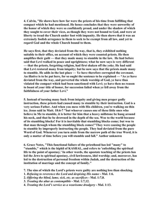4. Calvin, "He shows here how far were the priests of his time from fulfilling that
compact which he had mentioned. He hence concludes that they were unworthy of
the honor of which they were so confidently proud, and under the shadow of which
they sought to cover their vices, as though they were not bound to God, and were at
liberty to tread the Church under foot with impunity. He then shows that it was an
extremely foolish arrogance in them to seek to be exempt from all law, and yet to
regard God and the whole Church bound to them.
He says first, that they deviated from the way, that is, they exhibited nothing
suitable to their office, on account of which they were counted priests. He then
amplifies their guilt — that they made many to stumble in the law. He had before
said that Levi walked in peace and uprightness; what he now says is very different
— that the priests, forgetting religion, had first shaken off the yoke. He had said
that Levi restored many from iniquity; but he now says that the priests made many
to stumble. He adds in the last place — Ye have therefore corrupted the covenant.
An illative is to be put here, for so ought the sentence to be explained — “As ye have
deviated from the way, and perverted the whole worship of God, ye have thus
violated the compact which had been sanctioned with Levi; ye have then no reason
to boast of your title of honor, for succession failed when ye fell away from the
faithfulness of your father Levi.”
5. Instead of turning many back from iniquity and giving men proper godly
instruction, these priests had caused many to stumble by their instruction. God is a
very serious Father. And when you mess with His children, you're walking on thin
ice. Jesus said in Matt. 18:6-7 "but whoever causes one of these little ones who
believe in Me to stumble, it is better for him that a heavy millstone be hung around
his neck, and that he be drowned in the depth of the sea. Woe to the world because
of its stumbling blocks! For it is inevitable that stumbling blocks come; but woe to
that man through whom the stumbling block comes!"They were causing the people
to stumble by improperly instructing the people. They had deviated from the pure
Word of God. Whenever you turn aside from the narrow path of the true Word, it is
only a matter of time before you will stumble and fall." Author unknown
6. Grace otes, "This functional failure of the priesthood has led "many" to
"stumble," which is the hiphil of KASHAL, and refers to 'enfeebling the spiritual
life to the point of apostasy.' In other words, the apostate teaching of the priests has
led the Jews to spiritual apostasy, civil lawlessness, idol worship; and, moreover, has
led to the destruction of personal freedom within Judah, and the destruction of the
institution of marriage and the concept of family."
7. The sins of which the Lord’s priests were guilty are nothing less than shocking.
1. Refusing to reverence the Lord and despising His name - Mal. 1:6.
2. Offering the blind, lame, sick, etc. as sacrifices - Mal. 1:7,8.
3. Treating the altar as contemptible - Mal. 1:7,12.
4. Treating the Lord’s service as a wearisome drudgery - Mal. 1:13.
 