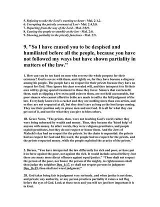5. Refusing to take the Lord’s warning to heart - Mal. 2:1,2.
6. Corrupting the priestly covenant of Levi - Mal. 2:4,5,8.
7. Departing from the way of the Lord - Mal. 2:8,9.
8. Causing the people to stumble at the law - Mal. 2:8.
9. Showing partiality in the priestly functions - Mal. 2:9.
9. "So I have caused you to be despised and
humiliated before all the people, because you have
not followed my ways but have shown partiality in
matters of the law."
1. How can you be too hard on men who reverse the whole purpose for their
existence? God is severe with them, and rightly so, for they have become a disgrace
among his people. The people have no respect for their priests because they have no
respect for God. They ignore his clear revealed will, and they interpret it to fit their
own will by giving special treatment to those they favor. Sinners that can benefit
them, such as slipping a few extra gold coins to them, are not held accountable, but
poor sinners who cannot afford to bribe are made to suffer the full judgment of the
law. Everybody knows it is a racket and they are nothing more than con artists, and
so they are not respected at all, but they don't care as long as the loot keeps coming.
They use their position only to please men and not God. It is all for what they can
get out of it, and not for what they can give to bless others.
1B. Grace otes, "The priests, then, were not teaching God's word; rather they
were being suborned by wealth and money. Thus, they became the 'hired help' of
anyone with money. In other words, they were religious prostitutes, and people
exploit prostitutes, but they do not respect or honor them. And the Jews of
Malachi's day had no respect for the priests. So the chain is sequential: the priests
had no respect for God and His word, the people had no respect for the priests, and
the priests respected money, while the people exploited the avarice of the priests."
2. Barnes, "You have interpreted the law differently for rich and poor, or have put
it in force against the poor, not against the rich. It would include actual bribery; but
there are many more direct offences against equal justice." “Thou shalt not respect
the person of the poor, nor honor the person of the mighty, in righteousness shalt
thou judge thy neighbor Deu_1:17, ye shall not respect persons in judgment
Deu_16:19, thou shall not wrest judgment,”
2B. God takes being fair in judgment very seriously, and when justice is not done,
and priests; any authority, or any person practices partiality it raises a red flag
before the eyes of God. Look at these texts and you will see just how important it is
to God.
 