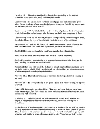 Leviticus 19:15 Do not pervert justice; do not show partiality to the poor or
favoritism to the great, but judge your neighbor fairly.
Deuteronomy 1:17 Do not show partiality in judging; hear both small and great
alike. Do not be afraid of any man, for judgment belongs to God. Bring me any case
too hard for you, and I will hear it.
Deuteronomy 10:17 For the LORD your God is God of gods and Lord of lords, the
great God, mighty and awesome, who shows no partiality and accepts no bribes.
Deuteronomy 16:19 Do not pervert justice or show partiality. Do not accept a bribe,
for a bribe blinds the eyes of the wise and twists the words of the righteous.
2 Chronicles 19:7 ow let the fear of the LORD be upon you. Judge carefully, for
with the LORD our God there is no injustice or partiality or bribery."
Job 13:10 He would surely rebuke you if you secretly showed partiality.
Job 32:21 I will show partiality to no one, nor will I flatter any man;
Job 34:19 who shows no partiality to princes and does not favor the rich over the
poor, for they are all the work of his hands?
Psalm 82:2 How long will you [ The Hebrew is plural. ] defend the unjust and show
partiality to the wicked? Selah Here is the clever criminal lawyer who gets the man
off that everyone knows is guilty of the crime.
Proverbs 24:23 These also are sayings of the wise: To show partiality in judging is
not good:
Proverbs 28:21 To show partiality is not good— yet a man will do wrong for a piece
of bread.
Luke 20:21 So the spies questioned him: "Teacher, we know that you speak and
teach what is right, and that you do not show partiality but teach the way of God in
accordance with the truth.
1 Timothy 5:21 I charge you, in the sight of God and Christ Jesus and the elect
angels, to keep these instructions without partiality, and to do nothing out of
favoritism.
2C. In the light of all these passages we can see why God was fed up with the priests,
for they were the ones who had the responsiblity to maintain a fair system of justice.
They chose instead to use their position to cater to the rich and let them get by with
injustice, and that for a price, of course. Apple wrote, "Showing partiality to the
 