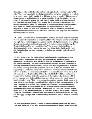 rich and powerful and influential is always a temptation for spiritual leaders." He
asks, "Do we show partiality in what portions of the Scripture we choose to overlook
or in how we apply God’s standards to different groups of people?" The answer, of
course, is yes, we as Christians do practice partiality. If you don't believe it, read
James 2, and you will see that the early church had a problem in being too much
like these bad priests of Israel. They treated the rich in church like royalty, but
treated the poor like scum. We may not be as conspicuous in our partiality as they
were, but it is a universal human problem, and none of us are free from the
tempation to do so. We tend to be more subtle, however, but these priests were
flagrant in their disobedience to God's clear revelation, and they were the ones to set
the example for the people.
2D. Connie Giordano makes a statement that makes it just about impossible for any
of us to escape the temptation to be partial. She wrote, "Do you favor a certain class
of people based on their appearance, rank, wealth, intelligence, manner of speaking,
church denomination, nationality, race, etc. ? If so, then you are not obeying the
Word of the Lord. You are committing Sin." The primary sin in the Bible is
showing partiality to the rich over the poor, but all partiality that is unfair, and
discriminating in a way that encourages prejudice and injustice is clearly out of
God's will.
2E. Here again we see the reality of man's will in conflict with God's will. God
makes it clear that showing partiality is sinful behavior, and he forbids it
repeateadly. evertheless, man has a free will, and he can choose to ignore God's
will and do it anyway. God does not stop this evil behavior, for he is committed to
allowing man the freedom to disobey. He will hold those responsible who make this
bad choice, and they will suffer judgment for it, but he does not prevent it from
happening. So you have a world where all sins and evil behavior contrary to God's
will are permitted in order for man to be free to exercise his own will in a way that
will please God or displease him. This is the only kind of world that makes sense
because of the fact that God is love, and love is the highest value in this world. If
power was supreme, God could just make everything happen the way it pleased
him, but his love says, "There is no lasting pleasure in a machine that is made to do
what it is programed to do. I want live beings who have the freedom to choose to do
what I want them to do. It is risky, because such freedom can be used to choose
what I hate, but it is worth the risk, for my love can only be satisfied with beings
who can respond by loving me back." So God took the risk, even knowing that he
would have to pay an enormous price to save these being by his own Son's sacrifice.
Many will choose to love and obey him, and many will choose to rebel and not obey,
but the happy ending with God and man togather in love forever makes it all worth
while.
3. Clarke points out a specific example of corruption of the priesthood. He wrote,
"See what happened to the truly abominable priesthood of France and Rome 1796-
 