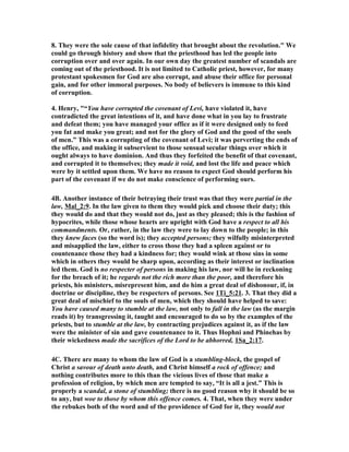 8. They were the sole cause of that infidelity that brought about the revolution." We
could go through history and show that the priesthood has led the people into
corruption over and over again. In our own day the greatest number of scandals are
coming out of the priesthood. It is not limited to Catholic priest, however, for many
protestant spokesmen for God are also corrupt, and abuse their office for personal
gain, and for other immoral purposes. o body of believers is immune to this kind
of corruption.
4. Henry, "“You have corrupted the covenant of Levi, have violated it, have
contradicted the great intentions of it, and have done what in you lay to frustrate
and defeat them; you have managed your office as if it were designed only to feed
you fat and make you great; and not for the glory of God and the good of the souls
of men.” This was a corrupting of the covenant of Levi; it was perverting the ends of
the office, and making it subservient to those sensual secular things over which it
ought always to have dominion. And thus they forfeited the benefit of that covenant,
and corrupted it to themselves; they made it void, and lost the life and peace which
were by it settled upon them. We have no reason to expect God should perform his
part of the covenant if we do not make conscience of performing ours.
4B. Another instance of their betraying their trust was that they were partial in the
law, Mal_2:9. In the law given to them they would pick and choose their duty; this
they would do and that they would not do, just as they pleased; this is the fashion of
hypocrites, while those whose hearts are upright with God have a respect to all his
commandments. Or, rather, in the law they were to lay down to the people; in this
they knew faces (so the word is); they accepted persons; they wilfully misinterpreted
and misapplied the law, either to cross those they had a spleen against or to
countenance those they had a kindness for; they would wink at those sins in some
which in others they would be sharp upon, according as their interest or inclination
led them. God is no respecter of persons in making his law, nor will he in reckoning
for the breach of it; he regards not the rich more than the poor, and therefore his
priests, his ministers, misrepresent him, and do him a great deal of dishonour, if, in
doctrine or discipline, they be respecters of persons. See 1Ti_5:21. 3. That they did a
great deal of mischief to the souls of men, which they should have helped to save:
You have caused many to stumble at the law, not only to fall in the law (as the margin
reads it) by transgressing it, taught and encouraged to do so by the examples of the
priests, but to stumble at the law, by contracting prejudices against it, as if the law
were the minister of sin and gave countenance to it. Thus Hophni and Phinehas by
their wickedness made the sacrifices of the Lord to be abhorred, 1Sa_2:17.
4C. There are many to whom the law of God is a stumbling-block, the gospel of
Christ a savour of death unto death, and Christ himself a rock of offence; and
nothing contributes more to this than the vicious lives of those that make a
profession of religion, by which men are tempted to say, “It is all a jest.” This is
properly a scandal, a stone of stumbling; there is no good reason why it should be so
to any, but woe to those by whom this offence comes. 4. That, when they were under
the rebukes both of the word and of the providence of God for it, they would not
 