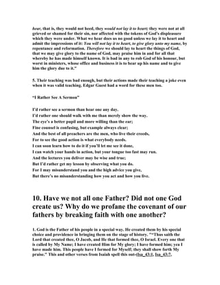 hear, that is, they would not heed, they would not lay it to heart; they were not at all
grieved or shamed for their sin, nor affected with the tokens of God's displeasure
which they were under. What we hear does us no good unless we lay it to heart and
admit the impressions of it: You will not lay it to heart, to give glory unto my name, by
repentance and reformation. Therefore we should lay to heart the things of God,
that we may give glory to the name of God, may praise him in and for all that
whereby he has made himself known. It is bad in any to rob God of his honour, but
worst in ministers, whose office and business it is to bear up his name and to give
him the glory due to it."
5. Their teaching was bad enough, but their actions made their teaching a joke even
when it was valid teaching. Edgar Guest had a word for these men too.
“I Rather See A Sermon”
I’d rather see a sermon than hear one any day.
I’d rather one should walk with me than merely show the way.
The eye’s a better pupil and more willing than the ear;
Fine counsel is confusing, but example always clear;
And the best of all preachers are the men, who live their creeds,
For to see the good action is what everybody needs.
I can soon learn how to do it if you’ll let me see it done,
I can watch your hands in action, but your tongue too fast may run.
And the lectures you deliver may be wise and true;
But I’d rather get my lesson by observing what you do.
For I may misunderstand you and the high advice you give,
But there’s no misunderstanding how you act and how you live.
10. Have we not all one Father? Did not one God
create us? Why do we profane the covenant of our
fathers by breaking faith with one another?
1. God is the Father of his people in a special way. He created them by his special
choice and providence in bringing them on the stage of history. "“Thus saith the
Lord that created thee, O Jacob, and He that formed thee, O Israel. Every one that
is called by My ame; I have created Him for My glory; I have formed him; yea I
have made him. This people have I formed for Myself; they shall show forth My
praise." This and other verses from Isaiah spell this out-(Isa_43:1, Isa_43:7,
 
