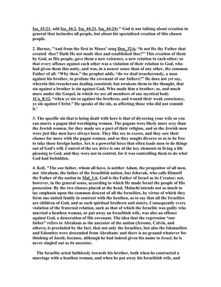 Isa_43:21, add Isa_44:2, Isa_44:21, Isa_44:24)." God is not talking about creation in
general that incluedes all people, but about his specialized creation of this chosen
people.
2. Barnes, "And from the first in Moses’ song Deu_32:6, “Is not He thy Father that
created thee? Hath He not made thee and established thee?” This creation of them
by God, as His people, gave them a new existence, a new relation to each other; so
that every offence against each other was a violation of their relation to God, who
had given them this unity, and was, in a nearer sense than of any other, the common
Father of all. “Why then,” the prophet adds, “do we deal treacherously, a man
against his brother, to profane the covenant of our fathers?” He does not yet say,
wherein this treacherous dealing consisted; but awakens them to the thought, that
sin against a brother is sin against God, Who made him a brother; as, and much
more under the Gospel, in which we are all members of one mystical body
1Co_8:12, “when ye sin so against the brethren, and wound their weak conscience,
ye sin against Christ.” He speaks of the sin, as affecting those who did not commit
it."
3. The specific sin that is being dealt with here is that of divorcing your wife so you
can marry a pagan idol worshiping woman. The pagans were likely more sexy than
the Jewish women, for they made sex a part of their religion, and so the Jewish men
were just like men have always been. They like sex to excess, and they saw their
chance for more with the pagan women, and so they sought divorce so as to be free
to take these foreign hoties. Sex is a powerful force that often leads men to do things
out of God's will. Control of the sex drive is one of the key elements in living a life
pleasing to God, and they were not in control, for it was controlling them to do what
God had forbidden.
4. Keil, "The one father, whom all have, is neither Adam, the progenitor of all men,
nor Abraham, the father of the Israelitish nation, but Jehovah, who calls Himself
the Father of the nation in Mal_1:6. God is the Father of Israel as its Creator; not,
however, in the general sense, according to which He made Israel the people of His
possession. By the two clauses placed at the head, Malachi intends not so much to
lay emphasis upon the common descent of all the Israelites, by virtue of which they
form one united family in contrast with the heathen, as to say that all the Israelites
are children of God, and as such spiritual brethren and sisters. Consequently every
violation of the fraternal relation, such as that of which the Israelite was guilty who
married a heathen woman, or put away an Israelitish wife, was also an offence
against God, a desecration of His covenant. The idea that the expression “one
father” refers to Abraham as the ancestor of the nation (Jerome, Calvin, and
others), is precluded by the fact, that not only the Israelites, but also the Ishmaelites
and Edomites were descended from Abraham; and there is no ground whatever for
thinking of Jacob, because, although he had indeed given his name to Israel, he is
never singled out as its ancestor.
The Israelite acted faithlessly towards his brother, both when he contracted a
marriage with a heathen woman, and when he put away his Israelitish wife, and
 