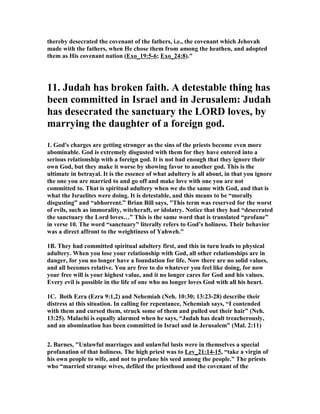 thereby desecrated the covenant of the fathers, i.e., the covenant which Jehovah
made with the fathers, when He chose them from among the heathen, and adopted
them as His covenant nation (Exo_19:5-6; Exo_24:8)."
11. Judah has broken faith. A detestable thing has
been committed in Israel and in Jerusalem: Judah
has desecrated the sanctuary the LORD loves, by
marrying the daughter of a foreign god.
1. God's charges are getting stronger as the sins of the priests become even more
abominable. God is extremely disgusted with them for they have entered into a
serious relationship with a foreign god. It is not bad enough that they ignore their
own God, but they make it worse by showing favor to another god. This is the
ultimate in betrayal. It is the essence of what adultery is all about, in that you ignore
the one you are married to and go off and make love with one you are not
committed to. That is spiritual adultery when we do the same with God, and that is
what the Israelites were doing. It is detestable, and this means to be “morally
disgusting” and “abhorrent.” Brian Bill says, "This term was reserved for the worst
of evils, such as immorality, witchcraft, or idolatry. otice that they had “desecrated
the sanctuary the Lord loves…” This is the same word that is translated “profane”
in verse 10. The word “sanctuary” literally refers to God’s holiness. Their behavior
was a direct affront to the weightiness of Yahweh."
1B. They had committed spiritual adultery first, and this in turn leads to physical
adultery. When you lose your relationship with God, all other relationships are in
danger, for you no longer have a foundation for life. ow there are no solid values,
and all becomes relative. You are free to do whatever you feel like doing, for now
your free will is your highest value, and it no longer cares for God and his values.
Every evil is possible in the life of one who no longer loves God with all his heart.
1C. Both Ezra (Ezra 9:1,2) and ehemiah ( eh. 10:30; 13:23-28) describe their
distress at this situation. In calling for repentance, ehemiah says, “I contended
with them and cursed them, struck some of them and pulled out their hair” ( eh.
13:25). Malachi is equally alarmed when he says, “Judah has dealt treacherously,
and an abomination has been committed in Israel and in Jerusalem” (Mal. 2:11)
2. Barnes, "Unlawful marriages and unlawful lusts were in themselves a special
profanation of that holiness. The high priest was to Lev_21:14-15, “take a virgin of
his own people to wife, and not to profane his seed among the people.” The priests
who “married stranqe wives, defiled the priesthood and the covenant of the
 