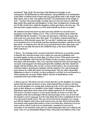 priesthood” eh_13:29. The marriage with idolatresses brought, as one
consequence, the profanation by their idolatries. The prohibition is an anticipation
of the fuller revelation in the Gospel, that 1Co_6:15-20 the body is the temple of the
Holy Spirit, and so, that “sins against the body” are profanations of the temple of
God. “As those who acknowledge, worship and serve the true God are called His
Deu_32:19; 2Co_6:18 sons and daughters, so they that worshiped any strange god
are, by like reason, here called the daughters of that god. Hence, the Jews say, ‘He
that marrieth a pagan woman is, as if he made himself son-in-law to an idol."
2B. Solomon learned the hard way that marrying unbelievers can lead you to
becoming wed to idols. I Kings 11:2-3, “They were from nations about which the
LORD had told the Israelites, ‘You must not intermarry with them, because they
will surely turn your hearts after their gods.’ evertheless, Solomon held fast to
them in love. [This literally means that “he ran after” unbelieving women]. He had
seven hundred wives of royal birth and three hundred concubines, and his wives led
him astray. As Solomon grew old, his wives turned his heart after other gods, and
his heart was not fully devoted to the LORD his God, as the heart of David his
father had been.”
3. Henry, "In contempt of the covenant God made with Israel, as a peculiar people
to himself, they married strange wives, which was expressly prohibited, and
provided against, in that covenant, Deu_7:3. Observe here: What good reason they
had to deal faithfully with God and one another in this covenant, and not to make
marriages with the heathen. They were expressly bound out from such marriages by
covenant. God engaged to do them good upon this condition, that they should not
mingle with the heathen; this was the covenant of their fathers, the covenant made
with their fathers, denoting the antiquity and the authority of it, and its being the
great charter by which that nation was incorporated. They lay under all possible
obligations to observe it strictly, yet they profaned it, as if they were not bound by it.
Those profane the covenant of their fathers who live in disobedience to the
command of the God of their fathers."
4. Henry goes on,"The harm was not so much that she was the daughter of a strange
nation (God has made all nations of men, and is himself King of nations), but that
she was the daughter of a strange god, trained up in the service and worship of false
gods, at their disposal, as a daughter at her father's disposal, and having a
dependence upon them; hence some of the rabbin (quoted by Dr. Pocock) say, He
that marries a heathen woman is as if he made himself son-in-law to an idol. The
corruption of the old world began with the intermarriages of the sons of God with
the daughters of men, Gen_6:2. It is the same thing that is here complained of, but as
it is expressed it sounds worse: The sons of God married the daughters of a strange
god. Herein Judah is said to have dealt treacherously, for they basely betrayed their
own honour and profaned that holiness of the Lord which they should have loved (so
some read it); and it is said to be an abomination committed in Israel and in
Jerusalem; it was hateful to God, and very unbecoming those that were called by his
name. ote, it is an abominable thing for those who profess the holiness of the Lord
 