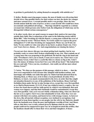 to profane it, particularly by yoking themselves unequally with unbelievers."
5. Kelley: Besides marrying pagan women, the men of Judah were divorcing their
Jewish wives. One possible motive for their action was lust, the desire for younger
and more sensual wives. A second possible motive was prestige. Since the non-
Jewish nations held the reins of power, to have a non-Jewish wife would have been
an economic and political advantage. . . Marriage should be regarded as a solemn
covenant into which persons enter before God, the obligations of which may not be
disregarded without serious consequences."
6. In other words, there are good reasons to suspect their motives for marrying
outside their faith. One is suspecious of the same in the following stories told by
Brian Bill. "After breaking up with his fiancée, a young man realized the error of
his ways when he wrote: “Dearest Marie, o words could ever express the great
unhappiness I’ve felt since breaking our engagement. Please say you’ll take me
back. o one could ever take your place in my heart, so please forgive me. I love
you! Yours forever, Jimmy…P.S. And congratulations on winning the lottery.”
I’m not sure how sincere this guy was about getting back together, but he was
probably ready to restore their broken relationship at any cost. That reminds me of
a young man who was proposing to his girlfriend. He had the ring in his hand and
said: “Sweetheart, I love you so much, I want you to marry me. I don’t have a car
like Johnny Green. I don’t have a yacht like him or a house as big as his. I don’t
have the money of Johnny Green but I love you with all my heart.” She looked into
his eyes and said, “I love you too, sweetheart…but could you tell me more about
Johnny Green?"
7. Calvin, "We then see the purpose of this passage, which is to show, — that the
Jews were ungrateful to God, because they mingled with heathen nations, and
knowingly and wilfully cast aside that glory by which God had adorned them by
choosing them, as Moses says, to be to him a royal priesthood. (Exodus 19:6.)
Holiness, we know, was much recommended to the Jews, in order that they might
not abandon themselves to any of the pollutions of the heathens. Hence God had
forbidden them under the law to take foreign wives, except they were first purified,
as we find in Deuteronomy 21:11,12; if any one wished to marry a captive, she was
to have her head shaven and her nails pared; by which it was intimated, that such
women were impure, and that their husbands would be contaminated, except they
were first purified. And, yet it was not wholly a blameless thing, when one observed
the law as to a captive: but it was a lust abominable to God, when they were not
content with their own nation, and burnt in love with strange women. As however
the Jews, like all mortals without exception, were inclined to corruptions, God
purposed to keep them together as one people, lest the wife by her flatteries should
draw the husband away from the pure and legitimate worship of God. And Moses
tells us, that there was a crafty counsel given by Balaam when he saw that the
people could not be conquered in open war; he at length invented this artifice, that
the heathens should offer to them their wives and their daughters. It hence
 