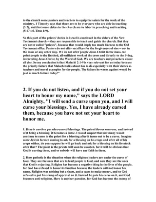 to the church some pastors and teachers to equip the saints for the work of the
ministry. 1 Timothy says that there are to be overseers who are able in teaching
(3:2), and that some elders in the church are to labor in preaching and teaching
(5:17; cf. Titus 1:9).
So this part of the priests' duties in Israel is continued in the elders of the ew
Testament church -- they are responsible to teach and guide the church. But they
are never called "priests", because that would imply too much likeness to the Old
Testament office. Pastors do not offer sacrifices for the forgiveness of sins -- not in
the mass or any other way. We do not offer people Jesus Christ in the mass, we
point people to the finished, all-sufficient work of the cross and directly to the living,
interceding Jesus Christ, by the Word of God. We are teachers and preachers above
all else. So my conclusion is that Malachi 2:1-9 is very relevant for us today because
the priestly failure that Malachi talks about has to do especially with their duties as
teachers and moral examples for the people. The failure he warns against would be
just as much failure today!"
2. If you do not listen, and if you do not set your
heart to honor my name," says the LORD
Almighty, "I will send a curse upon you, and I will
curse your blessings. Yes, I have already cursed
them, because you have not set your heart to
honor me.
1. Here is another paradox-cursed blessings. The priest blesses someone, and instead
of it being a blessing, it becomes a curse. I would suspect that not many would
continue to come to the priest for a blessing after it turns out to be a curse. Imagine
some Jewish farmer coming to ask for a blessing on his crops and after all of his
crops wither, do you suppose he will go back and ask for a blessing on his livestock
after that? The point is the priests will soon be avoided, for it will be obvious that
God is cursing them, and so nobody will have any faith in them.
2. How pathetic is the situation when the religious leaders are under the curse of
God. They are the ones that are to lead people to God, and now they are the ones
that God is rejecting. Religion has become a negative thing in the lives of the people,
for God has refused to honor its function because the leaders will not honor his
name. Religion was nothing but a sham, and a scam to make money, and so God
refused to put his stamp of approval on it. Instead he puts his curse on it, and God
becomes anti-religious. Here is another paradox, for God has become the enemy of
 