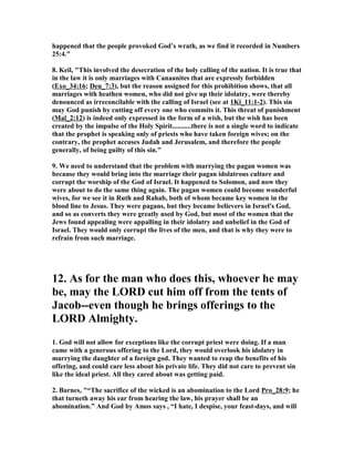 happened that the people provoked God’s wrath, as we find it recorded in umbers
25:4."
8. Keil, "This involved the desecration of the holy calling of the nation. It is true that
in the law it is only marriages with Canaanites that are expressly forbidden
(Exo_34:16; Deu_7:3), but the reason assigned for this prohibition shows, that all
marriages with heathen women, who did not give up their idolatry, were thereby
denounced as irreconcilable with the calling of Israel (see at 1Ki_11:1-2). This sin
may God punish by cutting off every one who commits it. This threat of punishment
(Mal_2:12) is indeed only expressed in the form of a wish, but the wish has been
created by the impulse of the Holy Spirit...........there is not a single word to indicate
that the prophet is speaking only of priests who have taken foreign wives; on the
contrary, the prophet accuses Judah and Jerusalem, and therefore the people
generally, of being guilty of this sin."
9. We need to understand that the problem with marrying the pagan women was
because they would bring into the marriage their pagan idolatrous culture and
corrupt the worship of the God of Israel. It happened to Solomon, and now they
were about to do the same thing again. The pagan women could become wonderful
wives, for we see it in Ruth and Rahab, both of whom became key women in the
blood line to Jesus. They were pagans, but they became believers in Israel's God,
and so as converts they were greatly used by God, but most of the women that the
Jews found appealing were appalling in their idolatry and unbelief in the God of
Israel. They would only corrupt the lives of the men, and that is why they were to
refrain from such marriage.
12. As for the man who does this, whoever he may
be, may the LORD cut him off from the tents of
Jacob--even though he brings offerings to the
LORD Almighty.
1. God will not allow for exceptions like the corrupt priest were doing. If a man
came with a generous offering to the Lord, they would overlook his idolatry in
marrying the daughter of a foreign god. They wanted to reap the benefits of his
offering, and could care less about his private life. They did not care to prevent sin
like the ideal priest. All they cared about was getting paid.
2. Barnes, "“The sacrifice of the wicked is an abomination to the Lord Pro_28:9; he
that turneth away his ear from hearing the law, his prayer shall be an
abomination.” And God by Amos says , “I hate, I despise, your feast-days, and will
 