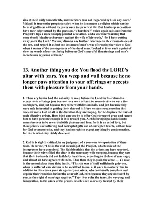 sins of their daily domestic life, and therefore was not ‘regarded by Him any more.’
Malachi is true to the prophetic spirit when he denounces a religion which has the
form of godliness without its power over the practical life. But his sharp accusations
have their edge turned by the question, ‘Wherefore?’ which again calls out from the
Prophet’s lips a more sharply-pointed accusation, and a solemner warning that
none should ‘deal treacherously against the wife of his youth,’ ‘for I hate putting
away, saith the Lord.’ We may dismiss any further reference to the circumstances of
the text, and regard it as but one instance of man’s way of treating the voice of God
when it warns of the consequences of the sin of man. Looked at from such a point of
view the words of our text bring before us God’s merciful threatenings and man’s
incredulous rejection of them."
13. Another thing you do: You flood the LORD's
altar with tears. You weep and wail because he no
longer pays attention to your offerings or accepts
them with pleasure from your hands.
1. These cry babies had the audacity to weep before the Lord for his refusal to
accept their offerings just because they were offered by scoundrels who were idol
worshipers, and just because they were worthless animals, and just because they
were only interested in getting their share of it. Here we see strong emotion that
does not move God at all in the direction they are hoping, for he despises the tears of
such offensive priests. How blind can you be to offer God corrupted crap and expect
him to have pleasure enough in it to reward you. A child bringing a dandelion to
mom deserves to be rewarded with pleasure and love, for it is an act of love, but
these priests were offering God corrupted gifts out of corrupted hearts, without love
for God or anyone else, and they had no right to expect anything by condemnation,
for that is what they richly deserved.
2. Calvin is rightly critical, in my judgment, of a common interpretation of these
tears. He wrote, "This is the real meaning of the Prophet, which none of the
interpreters have perceived. The Rabbins think that the priests are here reproved,
because their wives filled the altar in the sanctuary with weeping, because they saw
that their husbands did not faithfully treat them, according to the law of marriage;
and almost all have agreed with them. Thus then they explain the verse — Ye have
in the second place done this; that is, “That sin was of itself sufficiently grievous,
when ye suffered lean victims to be sacrificed to me, as it were in mockery; but in
addition to this comes your sin against your wives, who continually complain and
deplore their condition before the altar of God, even because they are not loved by
you, as the right of marriage requires.” They thus refer the tears, the weeping, and
lamentation, to the wives of the priests, which were so cruelly treated by their
 