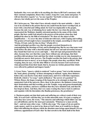 husbands: they were not able to do anything else than to fill God’s sanctuary with
their constant complaints. Hence they render, twnp dw[ ˆyam, main oud penut, “I
will not therefore regard,” or, “no one regards;” but both versions are not only
obscure, but wholly pervert the sense of the Prophet.
2B. Calvin goes on, "But what I have already stated is the most suitable — that it
was to be ascribed to the priests that no one could from the heart worship God, at
least with a cheerful and willing mind; for God was implacable to the people,
because the only way of obtaining favor under the law was when the priests, who
represented the Mediator, humbly entreated pardon in the name of the whole
people. But how could God attend to the prayers of the priests when they had
polluted his altar by the filth of wickedness? We then see the object of this
amplification — Ye cover the altar of Jehovah with tears, with weeping and wailing.
The praises of God ought to have resounded in the temple, according to what is said
“Praise, O God, waits for thee in Zion.” (Psalm 65:1.)
And the principal sacrifice was, that the people exercised themselves in
contemplating the blessings of God, and in thanksgiving. But he says that none went
forth before the altar with a cheerful mind, but all were sad and sorrowful, because
they found that God was severe and rigid. — that all wept and groaned before the
altar, because they saw that they came there without any advantage, that their
sacrifices did not please God, and that the whole worship was in vain, inasmuch as
God did not answer their prayers. The Prophet ascribes the fault to the priests, that
God did not turn to mercy, so as to forgive the people when they sacrificed. With
weeping, then, he says, was the altar filled or covered, because God received not
what pleased him from their hand; that is, because no victims pleased him which
were offered by polluted and impure hands."
3. Grace otes, "qnaxA, which is rendered "wail or groan," but is in this instance
the 'loud, phony groaning" of those attempting to mislead. Again, these idolaters
believe they can deceive God, their countrymen, and wives with false repentance.
BAKAH, which is "to weep;" and is defined as "the sorrow of a penitent" by
Wilson. Hence, the bogus weeping of the hypocrite as he attempts to dupe the
omniscient God of the universe. Here, then, is the picture: the idolaters return from
their fornications and idol worship, go to the Temple, weep and groan dramatically,
offer their sacrifices, and leave confident that they have deluded God, and that He
has forgiven them. And then, that very same evening they hurry back to embrace
and copulate with the hierodules (the Baalim priestesses, the prostitutes)."
4. Maclaren points out that their pain and suffering are a direct result of their own
folly. It is not God's will that they are in this miserable state. It is just a reaping of
what they have sown. He wrote, "The miseries and sufferings which follow our sins
are self-inflicted, and for the most part automatic. ‘Whatsoever a man soweth,
that’—and not some other crop—‘will he also reap.’ The wages of sin are paid in
ready money; and it is as just to lay them at God’s door as it would be to charge
Him with inflicting the disease which the dissolute man brings upon himself. It is no
arbitrary appointment of God’s that ‘he that soweth to the flesh shall of the flesh
 