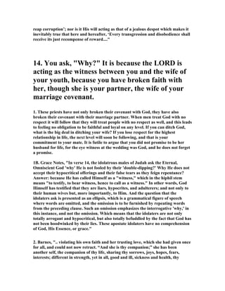 reap corruption’; nor is it His will acting as that of a jealous despot which makes it
inevitably true that here and hereafter, ‘Every transgression and disobedience shall
receive its just recompense of reward...."
14. You ask, "Why?" It is because the LORD is
acting as the witness between you and the wife of
your youth, because you have broken faith with
her, though she is your partner, the wife of your
marriage covenant.
1. These priests have not only broken their covenant with God, they have also
broken their covenant with their marriage partner. When men treat God with no
respect it will follow that they will treat people with no respect as well, and this leads
to feeling no obligation to be faithful and loyal on any level. If you can ditch God,
what is the big deal in ditching your wife? If you lose respect for the highest
relationship in life, the next level will soon be following, and that is your
commitment to your mate. It is futile to argue that you did not promise to be her
husband for life, for the eye witness at the wedding was God, and he does not forget
a promise.
1B. Grace otes, "In verse 14, the idolatrous males of Judah ask the Eternal,
Omniscient God 'why' He is not fooled by their 'double-dipping?' Why He does not
accept their hypocritical offerings and their false tears as they feign repentance?
Answer: because He has called Himself as a "witness," which in the hiphil stem
means "to testify, to bear witness, hence to call as a witness." In other words, God
Himself has testified that they are liars, hypocrites, and adulterers; and not only to
their human wives but, more importantly, to Him. And the question that the
idolaters ask is presented as an ellipsis, which is a grammatical figure of speech
where words are omitted, and the omission is to be furnished by repeating words
from the preceding clause. Such an omission emphasizes the interrogative 'why,' in
this instance, and not the omission. Which means that the idolaters are not only
totally arrogant and hypocritical, but also totally befuddled by the fact that God has
not been hoodwinked by their lies. These apostate idolaters have no comprehension
of God, His Essence, or grace."
2. Barnes, ".. violating his own faith and her trusting love, which she had given once
for all, and could not now retract. “And she is thy companion;” she has been
another self, the companion of thy life, sharing thy sorrows, joys, hopes, fears,
interests; different in strength, yet in all, good and ill, sickness and health, thy
 