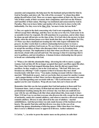 associate and companion; the help meet for the husband and provided for him by
God in Paradise; and above all, “the wife of thy covenant,” to whom thou didst
pledge thyself before God. These are so many aggravations of their sin. She was the
wife of their youth, of their covenant, their companion; and God was the Witness
and Sanctifier of their union. Marriage was instituted and consecrated by God in
Paradise. Man was to leave father and mother (if so be), but to cleave to his wife
indissolubly. For they were to be Mat_19:6, “no more twain, but one flesh.”
3. They are again in the dark concerning why God is not responding to them. He
will not accept their offerings, and they have no clue as to why it is. God seems to be
so unstable in how he responds. He will sometimes be so gracious, and at other times
he clams up and will not give us the time of day. It is God who is the mystery in their
minds, when the obvious passes over their heads that they are the problem. In I Pet.
3:7 Peter says that a husband not treating his wife with respect will hinder his
prayers. In other words their is a direct relationship between how we treat a
married partner and how God treats us. We see it here as well, for God is not going
to accept the sacrifices of those who disrespect their wives by breaking their
marriage covenant. The implication is clear that when you divorce your mate, you
also break a bond with yourself and God. The message is that it is marriage that is
next to godliness, and not cleanliness. A human broken relationship has the power
to break our relationship with God.
4. "When a Jew did this abominable thing - divorcing his wife to marry a pagan
woman, God cut him off. He no longer accepted that man's sacrifices upon His altar.
They knew that God had stopped blessing them, that He did not regard their
sacrifices. So they would cry out to the Lord and say, "Oh God! Why have you
forsaken my offering?" God's response is that it is because they have dealt
treacherously with their wives. "You made a lasting covenant with her when you
married. 'Till death do us part. And yet you broke that covenant for another woman
- and a pagan idolater at that! Since you have disregarded your covenant with your
wife, I am disregarding your covenant with me." The Lord becomes a witness
against you for your treachery. Weep all you want, but you've been cut off.
Remember that this was the last prophet that God had spoken to them until ew
Testament times. And yet many of them had not taken heed of this warning. A
predominant teaching among the Jews of Jesus' day was that you could divorce
your wife for any old thing at all. But when asked about this, Jesus made it clear:
Matt. 5:32 but I say to you that everyone who divorces his wife, except for the cause
of unchastity, makes her commit adultery; and whoever marries a divorced woman
commits adultery. Divorce is only allowed in the case of adultery - marital
unfaithfulness. And that provision was only made because of the hardness of our
hearts. The apostle Paul also said that divorce was okay in the case of an
unbelieving spouse abandoning a believing spouse. Other than those two things,
there is never a Biblical excuse or approval of divorce. Author unknown
5. Calvin, ".... in order to press the matter more on the priests, he calls their
 