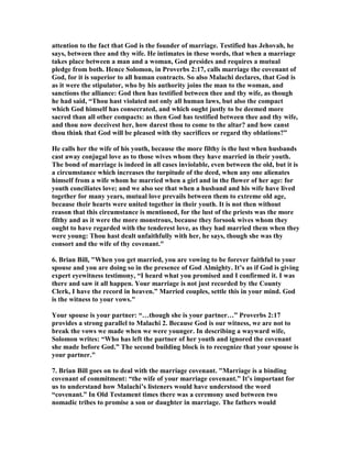 attention to the fact that God is the founder of marriage. Testified has Jehovah, he
says, between thee and thy wife. He intimates in these words, that when a marriage
takes place between a man and a woman, God presides and requires a mutual
pledge from both. Hence Solomon, in Proverbs 2:17, calls marriage the covenant of
God, for it is superior to all human contracts. So also Malachi declares, that God is
as it were the stipulator, who by his authority joins the man to the woman, and
sanctions the alliance: God then has testified between thee and thy wife, as though
he had said, “Thou hast violated not only all human laws, but also the compact
which God himself has consecrated, and which ought justly to be deemed more
sacred than all other compacts: as then God has testified between thee and thy wife,
and thou now deceivest her, how darest thou to come to the altar? and how canst
thou think that God will be pleased with thy sacrifices or regard thy oblations?”
He calls her the wife of his youth, because the more filthy is the lust when husbands
cast away conjugal love as to those wives whom they have married in their youth.
The bond of marriage is indeed in all cases inviolable, even between the old, but it is
a circumstance which increases the turpitude of the deed, when any one alienates
himself from a wife whom he married when a girl and in the flower of her age: for
youth conciliates love; and we also see that when a husband and his wife have lived
together for many years, mutual love prevails between them to extreme old age,
because their hearts were united together in their youth. It is not then without
reason that this circumstance is mentioned, for the lust of the priests was the more
filthy and as it were the more monstrous, because they forsook wives whom they
ought to have regarded with the tenderest love, as they had married them when they
were young: Thou hast dealt unfaithfully with her, he says, though she was thy
consort and the wife of thy covenant."
6. Brian Bill, "When you get married, you are vowing to be forever faithful to your
spouse and you are doing so in the presence of God Almighty. It’s as if God is giving
expert eyewitness testimony, “I heard what you promised and I confirmed it. I was
there and saw it all happen. Your marriage is not just recorded by the County
Clerk, I have the record in heaven.” Married couples, settle this in your mind. God
is the witness to your vows."
Your spouse is your partner: “…though she is your partner…” Proverbs 2:17
provides a strong parallel to Malachi 2. Because God is our witness, we are not to
break the vows we made when we were younger. In describing a wayward wife,
Solomon writes: “Who has left the partner of her youth and ignored the covenant
she made before God.” The second building block is to recognize that your spouse is
your partner."
7. Brian Bill goes on to deal with the marriage covenant. "Marriage is a binding
covenant of commitment: “the wife of your marriage covenant.” It’s important for
us to understand how Malachi’s listeners would have understood the word
“covenant.” In Old Testament times there was a ceremony used between two
nomadic tribes to promise a son or daughter in marriage. The fathers would
 