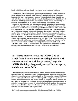 hand, unfaithfulness in marriage is a key factor in the erosion of godliness.
2. Don Horban, "He's talking very specifically to men who get tired of their wives
and trade them in on younger, newer models. A woman could never divorce her
husband. She never had any power to do so. That's why both Malachi and Jesus
only talk about men who divorce their wives. In that day, men were the initiators of
all divorce. And they could divorce for very little reason. And as time went by, a
hardness of heart would set in. People would, without any feeling of guilt
whatsoever, plan their next step in getting rid of their spouse in the same way you
would plan to change coats when you get home:" "You're just divorcing your wife
because you want to move on to greener grass!" The clue is found in the phrase "the
wife of you YOUTH" (15). She was young when I married her. Everything was in
such good shape. ow the warranty is almost up. But there are still newer editions
coming of the assembly line. And even though these men have aging bodies and
sunken chests and stretch marks, their brains haven't grown up yet - "I still deserve
the latest model!" And the Lord reminds them - "That covenant you made with that
woman years ago - you may have forgotten it, BUT I HAV 'T. I'm involved in that
marriage. I watch out for your partner's well being." In other words, when you've
made a covenant with the LORD, you don't just divorce a wife. YOU CUT
YOURSELF OF FROM GOD! o wonder they spill all those tears on the altar for
nothing. They didn't just divorce a wife - they've divorced their Creator!"
16. "I hate divorce," says the LORD God of
Israel, "and I hate a man's covering himself with
violence as well as with his garment," says the
LORD Almighty. So guard yourself in your spirit,
and do not break faith.
1. These men were covering the violence of putting their wives away with no more
thought than if they decided to change garments and wear something different for a
change. It was violent action, but taken lightly as if it was no big deal, and God hates
such an attitude that leads to doing an evil thing with a complacent spirit as if
nobody should be concerned. It is my life and I'll do as I please is their attitude, and
they cover up their sin with a garment of self expression and personal freedom. It is
nobodies business but my own, so all critics, including God, can keep their opinions
to themselves. This kind of coverup does not go well with God, and so avoid this
nonsense and stick with the wife of your youth.
1B. "H.A. Ironside eloquently describes this distortion of the law as "hidden
 