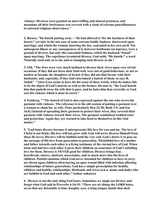violence. Divorces were granted on most trifling and absurd pretences, and
meantime all their lawlessness was covered with a cloak of extreme punctiliousness
in outward religious observances."
2. Barnes, "He hateth putting away - o
He had allowed it “for the hardness of their
hearts,” yet only in the one case of some extreme bodily foulness discovered upon
marriage, and which the woman, knowing the law, concealed at her own peril. ot
subsequent illness or any consequences of it, however loathsome (as leprosy), were a
ground of divorce, but only this concealed foulness, which the husband “found”
upon marriage. The capricious tyrannical divorce, God saith, “He hateth:” a word
aturally used only as to sin, and so stamping such divorce as sin."
3. Gill, "The Jews were very much inclined to divorce their wives upon very trivial
occasions; if they did not dress their food well, were not of good behaviour, or not so
modest as became the daughters of Israel; if they did not find favour with their
husbands; and, especially, if they had entertained a hatred of them: so says R.
Judah" "Aben Ezra seems to have hit the sense of these words, when he makes this
to be the object of God's hatred, as well as the former; his note is, "the Lord hateth
him that putteth away his wife that is pure, and he hates him that covereth; or God
sees his violence which is done in secret."
4. Feinberg, ""The hatred of God is also expressed against the one who covers his
garment with violence. The reference is to the old custom of putting a garment over
a woman to claim her as wife. ( ote particularly Deu 22:30; Ruth 3:9; and Eze
16:8.) Instead of spreading their garment to protect their wives, they covered their
garment with violence toward their wives. The garment symbolized wedded trust
and protection. Again they are warned to take heed to themselves in this vital
matter."
5. "God hates divorce because it misrepresents His love for you and me. The love of
Christ is not fickle; His love will not grow cold. God will never divorce Himself from
those He loves; His love will be faithful until the very end. God’s desire is to pass on
the message of His love from generation to generation. Thefaithful love of a mother
and father towards each other is a living testimony of the eternal love of God. When
mom and dad love each other it gives their children an assurance of God’s unfailing
love for them. Divorce is EVER good for children. Divorce brings fear,
heartbreak, misery, mistrust, uncertainty, and so much more into the lives of
children. Painful emotions which God never intended for children to have to carry
are thrust upon children often leaving an open wound filled with infection affecting
relationships of future generations. God has a simple prescription for healthy
children and healthy relationships. Husbands and wives (a.k.a. moms and dads) who
are faithful to God and each other."Author unknown
6. Divorce is not the only thing God hates. Sometimes we single out divorce and
forget what God said in Proverbs 6:16-19: “There are six things the LORD hates,
seven that are detestable to him: haughty eyes, a lying tongue, hands that shed
 