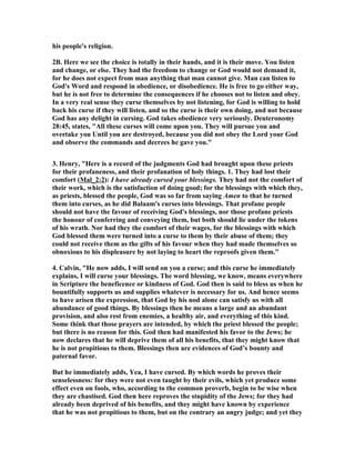 his people's religion.
2B. Here we see the choice is totally in their hands, and it is their move. You listen
and change, or else. They had the freedom to change or God would not demand it,
for he does not expect from man anything that man cannot give. Man can listen to
God's Word and respond in obedience, or disobedience. He is free to go either way,
but he is not free to determine the consequences if he chooses not to listen and obey.
In a very real sense they curse themselves by not listening, for God is willing to hold
back his curse if they will listen, and so the curse is their own doing, and not because
God has any delight in cursing. God takes obedience very seriously. Deuteronomy
28:45, states, "All these curses will come upon you. They will pursue you and
overtake you Until you are destroyed, because you did not obey the Lord your God
and observe the commands and decrees he gave you."
3. Henry, "Here is a record of the judgments God had brought upon these priests
for their profaneness, and their profanation of holy things. 1. They had lost their
comfort (Mal_2:2): I have already cursed your blessings. They had not the comfort of
their work, which is the satisfaction of doing good; for the blessings with which they,
as priests, blessed the people, God was so far from saying Amen to that he turned
them into curses, as he did Balaam's curses into blessings. That profane people
should not have the favour of receiving God's blessings, nor those profane priests
the honour of conferring and conveying them, but both should lie under the tokens
of his wrath. or had they the comfort of their wages, for the blessings with which
God blessed them were turned into a curse to them by their abuse of them; they
could not receive them as the gifts of his favour when they had made themselves so
obnoxious to his displeasure by not laying to heart the reproofs given them."
4. Calvin, "He now adds, I will send on you a curse; and this curse he immediately
explains, I will curse your blessings. The word blessing, we know, means everywhere
in Scripture the beneficence or kindness of God. God then is said to bless us when he
bountifully supports us and supplies whatever is necessary for us. And hence seems
to have arisen the expression, that God by his nod alone can satisfy us with all
abundance of good things. By blessings then he means a large and an abundant
provision, and also rest from enemies, a healthy air, and everything of this kind.
Some think that those prayers are intended, by which the priest blessed the people;
but there is no reason for this. God then had manifested his favor to the Jews; he
now declares that he will deprive them of all his benefits, that they might know that
he is not propitious to them. Blessings then are evidences of God’s bounty and
paternal favor.
But he immediately adds, Yea, I have cursed. By which words he proves their
senselessness: for they were not even taught by their evils, which yet produce some
effect even on fools, who, according to the common proverb, begin to be wise when
they are chastised. God then here reproves the stupidity of the Jews; for they had
already been deprived of his benefits, and they might have known by experience
that he was not propitious to them, but on the contrary an angry judge; and yet they
 