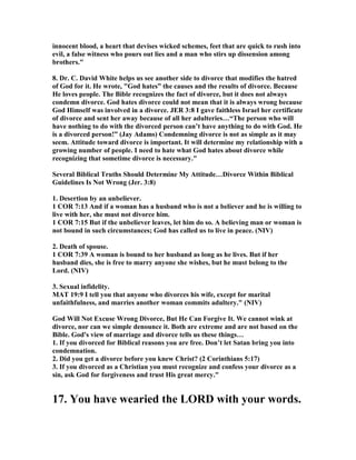 innocent blood, a heart that devises wicked schemes, feet that are quick to rush into
evil, a false witness who pours out lies and a man who stirs up dissension among
brothers."
8. Dr. C. David White helps us see another side to divorce that modifies the hatred
of God for it. He wrote, "God hates” the causes and the results of divorce. Because
He loves people. The Bible recognizes the fact of divorce, but it does not always
condemn divorce. God hates divorce could not mean that it is always wrong because
God Himself was involved in a divorce. JER 3:8 I gave faithless Israel her certificate
of divorce and sent her away because of all her adulteries…“The person who will
have nothing to do with the divorced person can’t have anything to do with God. He
is a divorced person!” (Jay Adams) Condemning divorce is not as simple as it may
seem. Attitude toward divorce is important. It will determine my relationship with a
growing number of people. I need to hate what God hates about divorce while
recognizing that sometime divorce is necessary."
Several Biblical Truths Should Determine My Attitude…Divorce Within Biblical
Guidelines Is ot Wrong (Jer. 3:8)
1. Desertion by an unbeliever.
1 COR 7:13 And if a woman has a husband who is not a believer and he is willing to
live with her, she must not divorce him.
1 COR 7:15 But if the unbeliever leaves, let him do so. A believing man or woman is
not bound in such circumstances; God has called us to live in peace. ( IV)
2. Death of spouse.
1 COR 7:39 A woman is bound to her husband as long as he lives. But if her
husband dies, she is free to marry anyone she wishes, but he must belong to the
Lord. ( IV)
3. Sexual infidelity.
MAT 19:9 I tell you that anyone who divorces his wife, except for marital
unfaithfulness, and marries another woman commits adultery." ( IV)
God Will ot Excuse Wrong Divorce, But He Can Forgive It. We cannot wink at
divorce, nor can we simple denounce it. Both are extreme and are not based on the
Bible. God's view of marriage and divorce tells us these things…
1. If you divorced for Biblical reasons you are free. Don’t let Satan bring you into
condemnation.
2. Did you get a divorce before you knew Christ? (2 Corinthians 5:17)
3. If you divorced as a Christian you must recognize and confess your divorce as a
sin, ask God for forgiveness and trust His great mercy."
17. You have wearied the LORD with your words.
 