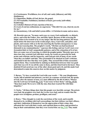 (1.) Carelessness. Worldliness, love of self, and vanity [idleness], and folly
[foolishness].
(2.) Opposition. Dislike of God, his law, his gospel.
(3.) ot teachable. Foolishness, hardness of heart, perversity [self-willed,
headstrong].
(4.) Unbelief. Distrust of God, rejection of his love.
(5.) Lack of zeal [no enthusiasm, no eagerness]. "This did I for you, what do you do
for me."
(6.) Inconsistency. Life and belief system differ. A Christian in name and no more.
1D. Browder goes on, "In many such ways we weary God continually; we disturb,
grieve, and resist the Father, Son, and Holy Spirit. Because of this wearying He
might refuse to be treated so by us any longer. But He has long patience, He bears
much before He intervenes in his wrath [anger, fury]. God waits, and pities, and
pleads, and reasons with us to the last, knowing the fearful consequences we may
bear from wearying him. The prophet's words, "Oh that you had hearkened
[listened] to my commandments," expresses this feeling; and our Lord's tears over
Jerusalem hints to God's unspeakable patience, and of the exhaustion of it at last.
Here are some ways of wearying, to which the prophet points."Browder goes on to
show how they wearied God with their words, for words are powerful for both
praise and criticism, and for hypocrisy, and God gets sick of many of our words
when they are hollow and fake. They pretended to be shocked at God's criticism,
and denied to his face that they were guilty. They accused him of false accusation
against them. They wearied him by making no distinction between what was good
and what was evil. It was all the same to them, and this irked God to his heart. They
doubted if God cared one way of the other about good and evil, and this made God
determined to make his concern clear on this matter by judgment.
2. Barnes, "Ye have wearied the Lord with your words - o “By your blasphemous
words, full of unbelief and mistrust, you have in a manner wearied God. He speaks
of God, after the manner of men, as a man afflicted by the ills of others. Whence
also the Lord says in Isaiah Isa_1:14, “I am weary to bear them,” and Isa_43:24,
“thou hast made Me to serve with thy sins; thou hast wearied Me with thine
iniquities."
3. Clarke, "All these things show that this people were horribly corrupt. The priests
were bad; the prophets were bad; the Levites were bad; and no wonder that the
people were irreligious, profane, profligate, and cruel."
4. Henry, "They thought to evade the convictions of the word, and to justify
themselves by cavilling with God's proceedings; but their defence was their offence,
and their vindication of themselves was the aggravation of their crime; they
affronted the Lord with their words, and repeated them so often, and persisted so
long in their contradictions, that they even wearied him; see Isa_7:13. They made
 