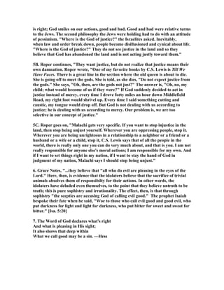 is right; God smiles on our actions, good and bad. Good and bad were relative terms
to the Jews. The second philosophy the Jews were holding had to do with an attitude
of pessimism. "Where is the God of justice?" the Israelites asked. Inevitably,
when law and order break down, people become disillusioned and cynical about life.
"Where is the God of justice?" They do not see justice in the land and so they
believe that God has abandoned the land and is not acting justly toward them."
5B. Roper continues, "They want justice, but do not realize that justice means their
own damnation. Roper wrote, "One of my favorite books by C.S. Lewis is Till We
Have Faces. There is a great line in the section where the old queen is about to die.
She is going off to meet the gods. She is told, as she dies, "Do not expect justice from
the gods." She says, "Oh, then, are the gods not just?" The answer is, "Oh, no, my
child; what would become of us if they were?" If God suddenly decided to act in
justice instead of mercy, every time I drove forty miles an hour down Middlefield
Road, my right foot would shrivel up. Every time I said something cutting and
caustic, my tongue would drop off. But God is not dealing with us according to
justice; he is dealing with us according to mercy. Our problem is, we are too
selective in our concept of justice."
5C. Roper goes on, "Malachi gets very specific. If you want to stop injustice in the
land, then stop being unjust yourself. Wherever you are oppressing people, stop it.
Wherever you are being unrighteous in a relationship to a neighbor or a friend or a
husband or a wife or a child, stop it, C.S. Lewis says that of all the people in the
world, there is really only one you can do very much about, and that is you. I am not
really responsible for anyone else's moral actions; I am responsible for my own. And
if I want to set things right in my nation, if I want to stay the hand of God in
judgment of my nation, Malachi says I should stop being unjust."
6. Grace otes, "...they believe that "all who do evil are pleasing in the eyes of the
Lord." Here, then, is evidence that the idolaters believe that the sacrifice of trivial
animals absolves them of responsibilty for their actions. In other words, the
idolaters have deluded even themselves, to the point that they believe untruth to be
truth; this is pure sophistry and irrationality. The effect, then, is that through
sophistry "the sceptics are accusing God of calling evil good." The prophet Isaiah
bespoke their fate when he said, "Woe to those who call evil good and good evil, who
put darkness for light and light for darkness, who put bitter for sweet and sweet for
bitter." [Isa. 5:20]
7. The Word of God declares what's right
And what is pleasing in His sight;
It also shows that deep within
What we call good may be a sin. —Hess
 