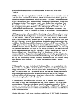 were touched by no penitence, according to what we have seen in the other
Prophets.
5. "They were also told to give honor to God's name. How can we honor the name of
God? The word honor there is "kabod", which means abundance, honor, glory. It
comes from a root word meaning "heavy or weighty". To honor God's name means
to give it weightiness. Many people dishonor the name of God by vainly prophesying
in His name. Saying, "Thus saith the Lord," when the Lord has not spoken. That
shows dishonor to the name of God, using it like a stamp of approval on our flesh.
ot giving proper weight to the divine name.Other people dishonor the name of
God by using it as a curse word. They blaspheme God using His own name. They
fail to honor God's name by esteeming its kabod, its weightiness." Author unknown
6. If the priests refuse to listen and take these things to heart, if they refuse to honor
the name of God, then God promises to curse them. In Deuteronomy 10:8, we read
"At that time the LORD set apart the tribe of Levi to carry the ark of the covenant
of the LORD, to stand before the LORD to serve Him and to bless in His name until
this day."They were to speak the benediction, the blessing, upon God's people. God
would hear their blessing, and bless the people. In um. 6:22-27 we read, "Then the
LORD spoke to Moses, saying, "Speak to Aaron and to his sons, saying, 'Thus you
shall bless the sons of Israel. You shall say to them: "The LORD bless you, and keep
you; The LORD make His face shine on you, and be gracious to you; The LORD lift
up His countenance on you, and give you peace."' So they shall invoke My name on
the sons of Israel, and I then will bless them." So the ministers of God are
commanded to bless His people, not only physically, but verbally, speaking blessing
over them. There is a supernatural link to God's blessings when they do this, even to
this day. But because they were not esteeming the name of God, and were not taking
these things to heart, God says, "I've cursed your blessings already."Author
unknown
7. "The number one cause of atheism is Christians. Those who proclaim God with
their mouths and deny Him with their lifestyles is what an unbelieving world finds
simply unbelievable." -- Karl Rahner, quoted in the Wittenburg Door (June/July
l988). It was true in the Old Testament as well as the ew that the unfaithfulness of
believers was a primary cause for the unbelieving world to reject the God they
professed to follow. God's people are his primary witness to the world, and if their
witness is corrupted, the world will reject it.
8. The good news is that God starts with an if, and an if means there is a choice.
They could go either way, and listen or not, but God in his mercy was giving them
another chance. When you read chapter one, it is an amazing example of God's
patience and mercy to offer this chance. o earthly king would do such a thing, and
few people anywhere in power would be treated with such contempt and still offer a
chance for reconciliation.
9. Brian Bill wrote, "Look at the very first word of verse 2: “If.” God is giving them
 