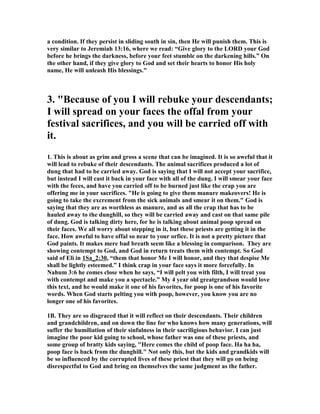 a condition. If they persist in sliding south in sin, then He will punish them. This is
very similar to Jeremiah 13:16, where we read: “Give glory to the LORD your God
before he brings the darkness, before your feet stumble on the darkening hills.” On
the other hand, if they give glory to God and set their hearts to honor His holy
name, He will unleash His blessings."
3. "Because of you I will rebuke your descendants;
I will spread on your faces the offal from your
festival sacrifices, and you will be carried off with
it.
1. This is about as grim and gross a scene that can be imagined. It is so aweful that it
will lead to rebuke of their descendants. The animal sacrifices produced a lot of
dung that had to be carried away. God is saying that I will not accept your sacrifice,
but instead I will cast it back in your face with all of the dung. I will smear your face
with the feces, and have you carried off to be burned just like the crap you are
offering me in your sacrifices. "He is going to give them manure makeovers! He is
going to take the excrement from the sick animals and smear it on them." God is
saying that they are as worthless as manure, and as all the crap that has to be
hauled away to the dunghill, so they will be carried away and cast on that same pile
of dung. God is talking dirty here, for he is talking about animal poop spread on
their faces. We all worry about stepping in it, but these priests are getting it in the
face. How aweful to have offal so near to your orfice. It is not a pretty picture that
God paints. It makes mere bad breath seem like a blessing in comparison. They are
showing contempt to God, and God in return treats them with contempt. So God
said of Eli in 1Sa_2:30, “them that honor Me I will honor, and they that despise Me
shall be lightly esteemed.” I think crap in your face says it more forcefully. In
ahum 3:6 he comes close when he says, “I will pelt you with filth, I will treat you
with contempt and make you a spectacle.” My 4 year old greatgrandson would love
this text, and he would make it one of his favorites, for poop is one of his favorite
words. When God starts pelting you with poop, however, you know you are no
longer one of his favorites.
1B. They are so disgraced that it will reflect on their descendants. Their children
and grandchildren, and on down the line for who knows how many generations, will
suffer the humiliation of their sinfulness in their sacriligious behavior. I can just
imagine the poor kid going to school, whose father was one of these priests, and
some group of bratty kids saying, "Here comes the child of poop face. Ha ha ha,
poop face is back from the dunghill." ot only this, but the kids and grandkids will
be so influenced by the corrupted lives of these priest that they will go on being
disrespectful to God and bring on themselves the same judgment as the father.
 