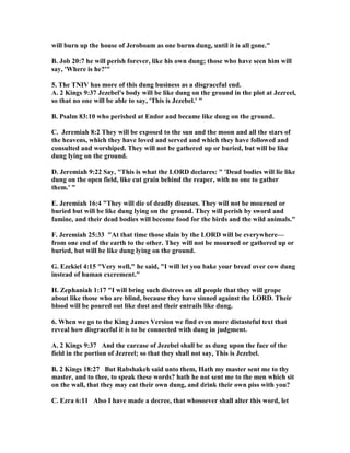 will burn up the house of Jeroboam as one burns dung, until it is all gone."
B. Job 20:7 he will perish forever, like his own dung; those who have seen him will
say, 'Where is he?'"
5. The T IV has more of this dung business as a disgraceful end.
A. 2 Kings 9:37 Jezebel's body will be like dung on the ground in the plot at Jezreel,
so that no one will be able to say, 'This is Jezebel.' "
B. Psalm 83:10 who perished at Endor and became like dung on the ground.
C. Jeremiah 8:2 They will be exposed to the sun and the moon and all the stars of
the heavens, which they have loved and served and which they have followed and
consulted and worshiped. They will not be gathered up or buried, but will be like
dung lying on the ground.
D. Jeremiah 9:22 Say, "This is what the LORD declares: " 'Dead bodies will lie like
dung on the open field, like cut grain behind the reaper, with no one to gather
them.' "
E. Jeremiah 16:4 "They will die of deadly diseases. They will not be mourned or
buried but will be like dung lying on the ground. They will perish by sword and
famine, and their dead bodies will become food for the birds and the wild animals."
F. Jeremiah 25:33 "At that time those slain by the LORD will be everywhere—
from one end of the earth to the other. They will not be mourned or gathered up or
buried, but will be like dung lying on the ground.
G. Ezekiel 4:15 "Very well," he said, "I will let you bake your bread over cow dung
instead of human excrement."
H. Zephaniah 1:17 "I will bring such distress on all people that they will grope
about like those who are blind, because they have sinned against the LORD. Their
blood will be poured out like dust and their entrails like dung.
6. When we go to the King James Version we find even more distasteful text that
reveal how disgraceful it is to be connected with dung in judgment.
A. 2 Kings 9:37 And the carcase of Jezebel shall be as dung upon the face of the
field in the portion of Jezreel; so that they shall not say, This is Jezebel.
B. 2 Kings 18:27 But Rabshakeh said unto them, Hath my master sent me to thy
master, and to thee, to speak these words? hath he not sent me to the men which sit
on the wall, that they may eat their own dung, and drink their own piss with you?
C. Ezra 6:11 Also I have made a decree, that whosoever shall alter this word, let
 