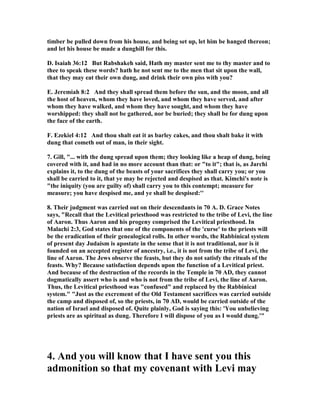 timber be pulled down from his house, and being set up, let him be hanged thereon;
and let his house be made a dunghill for this.
D. Isaiah 36:12 But Rabshakeh said, Hath my master sent me to thy master and to
thee to speak these words? hath he not sent me to the men that sit upon the wall,
that they may eat their own dung, and drink their own piss with you?
E. Jeremiah 8:2 And they shall spread them before the sun, and the moon, and all
the host of heaven, whom they have loved, and whom they have served, and after
whom they have walked, and whom they have sought, and whom they have
worshipped: they shall not be gathered, nor be buried; they shall be for dung upon
the face of the earth.
F. Ezekiel 4:12 And thou shalt eat it as barley cakes, and thou shalt bake it with
dung that cometh out of man, in their sight.
7. Gill, "... with the dung spread upon them; they looking like a heap of dung, being
covered with it, and had in no more account than that: or "to it"; that is, as Jarchi
explains it, to the dung of the beasts of your sacrifices they shall carry you; or you
shall be carried to it, that ye may be rejected and despised as that. Kimchi's note is
"the iniquity (you are guilty of) shall carry you to this contempt; measure for
measure; you have despised me, and ye shall be despised:''
8. Their judgment was carried out on their descendants in 70 A. D. Grace otes
says, "Recall that the Levitical priesthood was restricted to the tribe of Levi, the line
of Aaron. Thus Aaron and his progeny comprised the Levitical priesthood. In
Malachi 2:3, God states that one of the components of the 'curse' to the priests will
be the eradication of their genealogical rolls. In other words, the Rabbinical system
of present day Judaism is apostate in the sense that it is not traditional, nor is it
founded on an accepted register of ancestry, i.e., it is not from the tribe of Levi, the
line of Aaron. The Jews observe the feasts, but they do not satisfy the rituals of the
feasts. Why? Because satisfaction depends upon the function of a Levitical priest.
And because of the destruction of the records in the Temple in 70 AD, they cannot
dogmatically assert who is and who is not from the tribe of Levi, the line of Aaron.
Thus, the Levitical priesthood was "confused" and replaced by the Rabbinical
system." "Just as the excrement of the Old Testament sacrifices was carried outside
the camp and disposed of, so the priests, in 70 AD, would be carried outside of the
nation of Israel and disposed of. Quite plainly, God is saying this: 'You unbelieving
priests are as spiritual as dung. Therefore I will dispose of you as I would dung.'"
4. And you will know that I have sent you this
admonition so that my covenant with Levi may
 