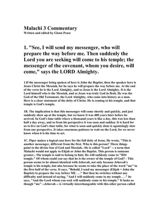 Malachi 3 Commentary 
Written and edited by Glenn Pease 
1. "See, I will send my messenger, who will 
prepare the way before me. Then suddenly the 
Lord you are seeking will come to his temple; the 
messenger of the covenant, whom you desire, will 
come," says the LORD Almighty. 
1.If the messenger being spoken of here is John the Baptist, then the speaker here is 
Jesus Christ the Messiah, for he says he will prepare the way before me. At the end 
of the verse he is the Lord Almighty, and so Jesus is the Lord Almighty. It is the 
Lord himself who is the Messiah, and so Jesus was truly God in flesh. He was the 
God of the Old Testament, the Lord Almighty, who came into history as a man. 
Here is a clear statement of the deity of Christ. He is coming to his temple, and that 
temple is God's temple. 
1B. The implication is that this messenger will come shortly and quickly, and just 
suddenly show up at the temple, but we know it was 400 years later before he 
arrived. In God's time table where a thousand years is like a day, this was less than 
half a day away, and so from his perspective it was soon and sudden. It is hard for 
us to live on God's time table, for what is soon and quickly done is agonizingly slow 
from our perspective. It takes enormous patience to wait on the Lord, for we never 
know when it is his time to act. 
1C. Piper makes a logical case here for the full deity of Jesus. He wrote, "This is 
another messenger, different from the first. Who is this person? Three things 
point to the divine Son of God and Messiah.- He is called "Lord" -- a term that 
Malachi would not apply to Elijah or John the Baptist. This person is someone 
greater.- The temple is said to belong to him: He will suddenly come to "HIS 
temple." Of whom could you say that he is the owner of the temple of God? - This 
person seems to be almost identical with Jehovah, not only because Jehovah's 
temple is his temple, but also because he seems to take the place of the word "me" in 
the first half of the verse. It says, "Behold, I send my messenger (Elijah = John the 
Baptist) to prepare the way before ME . . ." But then he switches without any 
difficulty and instead of saying, "And I will suddenly come to my temple . . ." he 
says, "And the Lord whom you seek will suddenly come to his temple." It looks as 
though "me" --Jehovah -- is virtually interchangeable with this other person called 
 