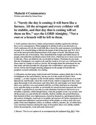 Malachi 4 Commentary 
Written and edited by Glenn Pease 
1. "Surely the day is coming; it will burn like a 
furnace. All the arrogant and every evildoer will 
be stubble, and that day that is coming will set 
them on fire," says the LORD Almighty. "(ot a 
root or a branch will be left to them. 
1. God's patience does have a limit, and persistent rebellion against his will does 
have severe consequences. When judgment is all that is left as an alternative to 
God's endurance of evil, his wrath falls like a forest fire and consumes everything in 
its path. It is a fearful thing to fall into the hands of the living God, and 70 A. D. is 
one of the most powerful demonstrations of his anger at Israel. The Roman army 
destroyed the city of Jerusalem. They demolished the temple and killed masses of 
people, and ended the sacrificial system of the Jews, which has never been recovered 
to this day. Those not killed by the sword died in famine. Christians do not study 
this day of judgment very much at all, and the result is, it is not very well known tha 
Jesus came as a Judge as well as a Savior. He brought about the atonement for sin 
that made salvation possible for all people who would believe and accept him as 
Savior, but he also brought amazing judgment on the people of God that the 
prophets warned continually was coming. 
2. Gill points out that many, both Jewish and Christian, authors think this is the day 
of Judgment at the end of history, but he sees it as the result of Christ's first 
coming,".....to take vegeance on the Jewish nation, which burned like an oven, both 
figuratively and literally; when the wrath of God, which is compared to fire, came 
upon that people to the uttermost; and when their city and temple were burnt about 
their ears, and they were surrounded with fire, as if they had been in a burning 
oven: and this being so terrible, as can hardly be conceived and expressed, the word 
"behold" is prefixed to it, not only to excite attention, but horror and terror at so 
dreadful a calamity; which though future, when the prophet wrote, was certain: and 
all the proud; yea, and all that do wickedly, shall be stubble; the proud Pharisees, 
that boasted of their own righteousness, trusted in themselves, and despised others; 
all workers of iniquity, in private or in public; all rejecters of Christ, contemners of 
his Gospel and ordinances, and persecutors of his people; as well as such who were 
guilty of the most flagitious crimes, as sedition, robbery, murder, &c. of which there 
were notorious instances during the siege of Jerusalem; these were all like stubble 
before devouring fire, weak and easily destroyed:" 
3. Barnes, "Fire is ever spoken of, as accompanying the judgment Psa_50:3. “Our 
 