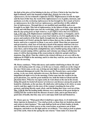 the light of the glory of God shining in the face of Christ. Christ is the Sun that has 
light in himself, and is the fountain of light (Psa_19:4-6); he is the Sun of 
righteousness, for he is himself a righteous Saviour. Righteousness is both the light 
and the heat of this Sun; the word of his righteousness is so; it guides, instructs, and 
quickens; so is the everlasting righteousness he has brought in. He is made of God to 
us righteousness; he is the Lord our righteousness, and therefore is fitly called the 
Sun of righteousness. Through him we are justified and sanctified, and so are 
brought to see light. This Sun of righteousness, in the fulness of time, arose upon the 
world, and with him light came into the world (Joh_3:19), a great light, Mat_4:16. In 
him the day-spring from on high visited us, to give light to those that sit in darkness, 
Luk_1:78, Luk_1:79. Righteousness sometimes signifies mercy or benignity, and it 
was in Christ that the tender mercy of our God visited us. (2.) It is applicable to the 
graces and comforts of the Holy Spirit, brought into the souls of men. Grotius 
understands it of Christ's giving the Spirit to those that are his, to shine in their 
hearts, and to be a comforter to them, a sun and a shield. Those that are possessed 
and governed by a holy fear of God and a dread of his majesty shall have his love 
also shed abroad in their hearts by the Holy Ghost; and then the sun may be said to 
arise there, and to bring both a delightful day and a fruitful spring along with it. (3.) 
Christ's second coming will be a glorious and welcome sun-rising to all that fear his 
name; it will be that morning of the resurrection in which the upright shall have 
dominion, Psa_49:14. That day which to the wicked will burn as an oven will to the 
righteous be bright as the morning; and it is what they wait for, more than those that 
wait for the morning. 
5B. Henry continues, "What this mercy and comfort shall bring to them: He shall 
arise with healing under his wings, or in his rays or beams, which are as the wings of 
the sun. Christ came, as the sun, to bring not only light to a dark world, but health 
to a diseased distempered world. The Jews (says Dr. Pocock) have a proverbial 
saying, As the sun riseth, infirmities decrease; the flowers which drooped and 
languished all night revive in the morning. Christ came into the world to be the 
great physician, yea, and the great medicine too, both the balm in Gilead and the 
physician there. When he was upon earth, he went about as the sun in his circuit, 
doing this good; he healed all manner of sicknesses and diseases among the people; he 
healed by wholesale, as the sun does. He shall arise with healing in his skirts; so some 
read it, and they apply it to the story of the woman's touching the hem of his 
garment, and being thereby made whole, and his finding that virtue went out of him, 
Mar_5:28-30. But his healing bodily diseases was a specimen of his great design in 
coming into the world to heal the diseases of men's souls, and to put them into a 
good state of health, that they may serve and enjoy both God and themselves. 
5C. Henry goes on, "What good effect it shall have upon them. (1.) It shall make 
them vigorous in themselves: “You shall go forth, as those that are healed go abroad 
and return to their business.” The souls shall go forth out of their bodies at death, 
and the bodies out of their graves at the resurrection, as prisoners out of their 
dungeons, and both to see the light and be set at liberty. “You shall go forth as plants 
out of the earth, when in the spring the sun returns.” Some make it to mean the 
 