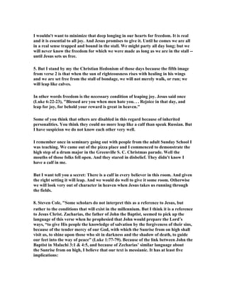 I wouldn't want to minimize that deep longing in our hearts for freedom. It is real 
and it is essential to all joy. And Jesus promises to give it. Until he comes we are all 
in a real sense trapped and bound in the stall. We might party all day long; but we 
will never know the freedom for which we were made as long as we are in the stall -- 
until Jesus sets us free. 
5. But I stand by my the Christian Hedonism of those days because the fifth image 
from verse 2 is that when the sun of righteousness rises with healing in his wings 
and we are set free from the stall of bondage, we will not merely walk, or run; we 
will leap like calves. 
In other words freedom is the necessary condition of leaping joy. Jesus said once 
(Luke 6:22-23), "Blessed are you when men hate you. . . Rejoice in that day, and 
leap for joy, for behold your reward is great in heaven." 
Some of you think that others are disabled in this regard because of inherited 
personalities. You think they could no more leap like a calf than speak Russian. But 
I have suspicion we do not know each other very well. 
I remember once in seminary going out with people from the adult Sunday School I 
was teaching. We came out of the pizza place and I commenced to demonstrate the 
high step of a drum major in the Greenville S. C. Christmas parade. Well the 
mouths of those folks fell open. And they stared in disbelief. They didn't know I 
have a calf in me. 
But I want tell you a secret: There is a calf in every believer in this room. And given 
the right setting it will leap. And we would do well to give it some room. Otherwise 
we will look very out of character in heaven when Jesus takes us running through 
the fields. 
8. Steven Cole, "Some scholars do not interpret this as a reference to Jesus, but 
rather to the conditions that will exist in the millennium. But I think it is a reference 
to Jesus Christ. Zacharias, the father of John the Baptist, seemed to pick up the 
language of this verse when he prophesied that John would prepare the Lord’s 
ways, “to give His people the knowledge of salvation by the forgiveness of their sins, 
because of the tender mercy of our God, with which the Sunrise from on high shall 
visit us, to shine upon those who sit in darkness and the shadow of death, to guide 
our feet into the way of peace” (Luke 1:77-79). Because of the link between John the 
Baptist in Malachi 3:1 & 4:5, and because of Zecharias’ similar language about 
the Sunrise from on high, I believe that our text is messianic. It has at least five 
implications: 
 