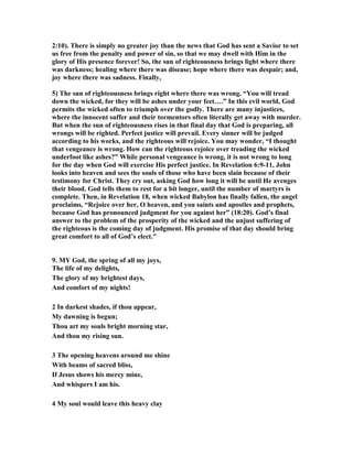2:10). There is simply no greater joy than the news that God has sent a Savior to set 
us free from the penalty and power of sin, so that we may dwell with Him in the 
glory of His presence forever! So, the sun of righteousness brings light where there 
was darkness; healing where there was disease; hope where there was despair; and, 
joy where there was sadness. Finally, 
5) The sun of righteousness brings right where there was wrong. “You will tread 
down the wicked, for they will be ashes under your feet….” In this evil world, God 
permits the wicked often to triumph over the godly. There are many injustices, 
where the innocent suffer and their tormentors often literally get away with murder. 
But when the sun of righteousness rises in that final day that God is preparing, all 
wrongs will be righted. Perfect justice will prevail. Every sinner will be judged 
according to his works, and the righteous will rejoice. You may wonder, “I thought 
that vengeance is wrong. How can the righteous rejoice over treading the wicked 
underfoot like ashes?” While personal vengeance is wrong, it is not wrong to long 
for the day when God will exercise His perfect justice. In Revelation 6:9-11, John 
looks into heaven and sees the souls of those who have been slain because of their 
testimony for Christ. They cry out, asking God how long it will be until He avenges 
their blood. God tells them to rest for a bit longer, until the number of martyrs is 
complete. Then, in Revelation 18, when wicked Babylon has finally fallen, the angel 
proclaims, “Rejoice over her, O heaven, and you saints and apostles and prophets, 
because God has pronounced judgment for you against her” (18:20). God’s final 
answer to the problem of the prosperity of the wicked and the unjust suffering of 
the righteous is the coming day of judgment. His promise of that day should bring 
great comfort to all of God’s elect." 
9. MY God, the spring of all my joys, 
The life of my delights, 
The glory of my brightest days, 
And comfort of my nights! 
2 In darkest shades, if thou appear, 
My dawning is begun; 
Thou art my souls bright morning star, 
And thou my rising sun. 
3 The opening heavens around me shine 
With beams of sacred bliss, 
If Jesus shows his mercy mine, 
And whispers I am his. 
4 My soul would leave this heavy clay 
 
