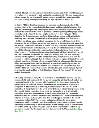 Church. Though God by ceasing to speak to you, may seem to let loose the reins, so 
as to allow every one to stray and wander in uncertainty after his own imaginations, 
it is yet not so; for the law is sufficient to guide us, provided we shake not off its 
yoke, nor through our ingratitude bury the light by which it directs us." 
5. Henry, "This is doubtless intended for a solemn conclusion, not only of this 
prophecy, but of the canon of the Old Testament, and is a plain information that 
they were not to expect any more sayings nor writing by divine inspiration, any 
more of the dictates of the Spirit of prophecy, till the beginning of the gospel of the 
Messiah, which sets aside the Apocrypha as no part of holy writ, and which 
therefore the Jews never received. (ow that prophecy ceases, and is about to be 
sealed up, there are two things required of the people of God, that lived then: - 
I. They must keep up an obedient veneration for the law of Moses (Mal_4:4): 
Remember the law of Moses my servant, and observe to do according to it, even that 
law which I commanded unto him in Horeb, that fiery law which was intended for all 
Israel, with the statutes and judgments, not only the law of the ten commandments, 
but all the other appointments, ceremonial and judicial, then and there given. 
Observe here, 1. The honourable mention that is made of Moses, the first writer of 
the Old Testament, in Malachi, the last writer. God by him calls him Moses my 
servant; for the righteous shall be had in everlasting remembrance. See how the 
penmen of scripture, though they lived in several ages at a great distance from each 
other (it was above 1200 years from Moses to Malachi), all concurred in the same 
thing, and supported one another, being all actuated and guided by one and the 
same Spirit. 2. The honourable mention that is made of the law of Moses; it was 
what God himself commanded; he owns it for his law, and he commanded it for all 
Israel, as the municipal law of their kingdom. Thus will God magnify his law and 
make it honourable. 
5B. Henry continues, "(ote, We are concerned to keep the law because God has 
commanded it and commanded it for us, for we are the spiritual Israel; and, if we 
expect the benefit of the covenant with Israel (Heb_8:10), we must observe the 
commands given to Israel, those of them that were intended to be of perpetual 
obligation. 3. The summary of our duty, with reference to the law. We must 
remember it. Forgetfulness of the law is at the bottom of all our transgressions of it; 
if we would rightly remember it, we could not but conform to it. We should 
remember it when we have occasion to use it, remember both the commands 
themselves and the sanctions wherewith they are enforced. The office of conscience 
is to bid us remember the law. But how does this charge to remember the law of 
Moses come in here? (1.) This prophet had reproved them for many gross 
corruptions and irregularities both in worship and conversation, and now, for the 
reforming and amending of what was amiss, he only charges them to remember the 
law of Moses: “Keep to that rule, and you will do all you should do.” He will lay 
upon them no other burden than what they have received; hold that fast, Rev_2:24, 
Rev_2:25. 
 